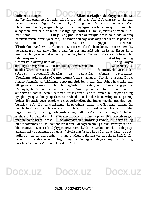bo'lishni to'xtatgan.                                                                 Bilvosita rivojlanish:   Ko'pgina hollarda,
amfibiyalar   o'ziga   xos   lichinka   sifatida   tug'iladi,   ular   o'sib   ulg'aygan   sayin,   ularning
tanasi   murakkab   o'zgarishlardan   o'tadi,   ularning   tanasi   kattalar   namunasi   shaklini
oladi. Biroq, bunday o'zgarishlarga duch kelmaydigan ba'zi turlar mavjud, chunki ular
allaqachon  kattalar  bilan  bir   xil  shaklga  ega   bo'lib  tug'ilganlar,  ular  vaqt  o'tishi   bilan
o'sib   boradi.                             Tungi:   Ko'pgina   istisnolar   mavjud   bo'lsa-da,   tunda   ko'proq
harakatlanuvchi amfibiyalar bor, ular aynan shu paytlarda ovqatlanadilar, ko'payadilar
va   bir   joydan   ikkinchi   joyga   boradilar.
Yirtqichlar:   Amfibiya   tug'ilganda,   u   asosan   o'txo'r   hisoblanadi,   garchi   biz   bu
qoidadan   istisnolar   mavjudligini   yana   bir   bor   aniqlashtirishimiz   kerak.   Biroq,   katta
yoshli   amfibiyalarning   aksariyati   yirtqichlar,   hasharotlar   va   boshqa   kichik   hayvonlar
bilan oziqlanadi.                                                                             Amfibiyalarning
turlari   va ularning nomlari .                                                                                              Hozirgi   vaqtda
amfibiyalarning 3 xil turi ma'lum deb aytishimiz mumkin:                     Caecilians yoki
apodes (Gymnophiona tartibi).                                                             Salamanderlar va tritonlar
(Urodela   buyrug'i).Qurbaqalar   va   qurbaqalar   (Anura   buyurtmasi).
Caecilians   yoki   apoda   (Gymnophiona)   Ushbu   turdagi   amfibiyalarni   asosan   Osiyo,
Janubiy Amerika va Afrikaning tropik muhitida topish mumkin. Ushbu hayvonlarning
200 ga yaqin turi mavjud bo'lib, ularning tashqi ko'rinishi yomg'ir chuvalchangiga juda
o'xshaydi, chunki ular uzun va silindrsimon. Amfibiyalarning bu turi biz ilgari umumiy
amfibiyalar   haqida   bergan   ta'rifdan   istisnolardan   biridir,   chunki   bu   hayvonlarning
oyoqlari   yo'q   va   bunga   qo'shimcha   ravishda,   ba'zi   hollarda   ularning   terisi   qichitqi
bo'ladi .  Bu amfibiyalar odatda er ostida yashaydilar, shuning uchun ularning aksariyati
butunlay   ko'r.   Bu   hayvonlarning   ko'payishida   shuni   ta'kidlashimiz   mumkinki,
urug'lantirish   ayolning   tanasida   sodir   bo'ladi,   chunki   erkakda   kopulyar   reproduktiv
organ   mavjud,   bu   uning   tashqarida   emas,   balki   urg'ochi   ichida   urug'lantirilishini
anglatadi.Homiladorlik, inkubatsiya va boshqa reproduktiv jarayonlar  o'rganilayotgan
turlarga qarab har xil bo'ladi .       Salamand ra  va tritonlar (Urodela) . Amfibiyalarning
bu turi taxminan 650 xil namunadan iborat. Bu hayvonlarning ajoyib xususiyatlaridan
biri   shundaki,   ular   o'sib   ulg'ayganlarida   ham   dumlarini   ushlab   turadilar,   balog'atga
etganda uni yo'qotadigan boshqa amfibiyalardan farqli o'laroq.Bu hayvonlarning oyoq-
qo'llari   bir-biriga   juda   o'xshash,   shuning   uchun   to'rttasida   yurish   yoki   ko'tarilish   ular
uchun   hech   qanday   muammo   tug'dirmaydi.Bu   turdagi   amfibiyalarning   tuxumlarining
urug'lanishi ham urg'ochi ichida sodir bo'ladi .
PAGE   \* MERGEFORMAT54 