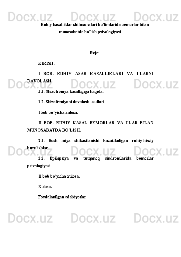Ruhiy kasalliklar shifoxonalari bo'limlarida bemorlar bilan
munosabatda bo'lish psixologiyasi.
Reja:
KIRISH.
I   BOB.   RUHIY   ASAB   KASALLIKLARI   VA   ULARNI
DAVOLASH.
1.1. Shizofreniya kasalligiga haqida.
1.2. Shizofreniyani davolash usullari.
I bob bo yicha xulosa.ʼ
II   BOB.   RUHIY   KASAL   BEMORLAR   VA   ULAR   BILAN
MUNOSABATDA BO LISH.	
ʼ
2.1.   Bosh   miya   shikastlanishi   kuzatiladigan   ruhiy-hissiy
buzulishlar.
2.2.   Epilepsiya   va   tutqanoq   sindromlarida   bemorlar
psixologiyasi.
II bob bo yicha xulosa.	
ʼ
Xulosa.
Foydalanilgan adabiyotlar.