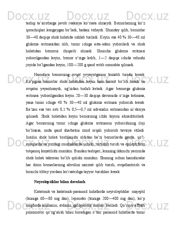 tashqi   ta’sirotlarga   javob   reaksiya   ko‘rsata   olmaydi.   Bemorlarning   ko‘z
qorachiqlari kengaygan bo‘ladi, badani terlaydi. Shunday qilib, bemorlar
30—40 daqiqa shok holatida ushlab turiladi. Keyin esa 40 % 30—40 ml
glukoza   eritmasidan   olib,   tomir   ichiga   asta-sekin   yuboriladi   va   shok
holatidan   bemorni   chiqarib   olinadi.   Shuncha   glukoza   eritmasi
yuborilgandan   keyin,   bemor   o‘ziga   kelib,   1—2   daqiqa   ichida   eshushi
joyida bo‘lgandan keyin, 100—200 g qand eritib nonushta qilinadi.
Hamshira   bemorning   ovqat   yeyayotganini   kuzatib   turishi   kerak.
Ko‘pgina   bemorlar   shok   holatidan   keyin   ham   karaxt   bo‘lib   turadi   va
ovqatni   yeyaolmaydi,   og‘zidan   tushib   ketadi.   Agar   bemorga   glukoza
eritmasi   yuborilgandan   keyin   20—30   daqiqa   davomida   o‘ziga   kelmasa,
yana   tomir   ichiga   40   %   30—40   ml   glukoza   eritmasi   yuborish   kerak.
Ba’zan   esa   teri   osti   0,1   %   0,5—0,7   ml   adrenalin   eritmasidan   in’eksiya
qilinadi.   Shok   holatidan   keyin   bemorning   ichki   kiyimi   almashtiriladi.
Agar   bemorning   tomir   ichiga   glukoza   eritmasini   yuborishning   iloji
bo‘lmasa,   unda   qand   sharbatini   zond   orqali   yuborish   tavsiya   etiladi.
Insulin   shok   holati   boshlanishi   oldidan   ba’zi   bemorlarda   gavda,   qo‘l-
oyoqlarda va yuzdagi mushaklarda uchish, tortishib turish va epileptiform
tutqanoq kuzatilishi mumkin. Bundan tashqari, kunning ikkinchi yarimida
shok   holati   takroran   bo‘lib   qolishi   mumkin.   Shuning   uchun   hamshiralar
har   doim   bemorlarning   ahvolini   nazorat   qilib   turish,   ovqatlantirish   va
birinchi tibbiy yordam ko‘rsatishga tayyor turishlari kerak.
Neyroleptiklar bilan davolash
Katatonik   va   katatonik-paranoid   holatlarda   neyroleptiklar:   majeptil
(kuniga   60—80   mg   dan),   leponeks   (kuniga   200—400   mg   dan),   ko‘p
miqdorda aminazin, stelazin, galoperidol dorilari beriladi. Qo‘rquv affekti
psixomotor   qo‘zg‘alish   bilan   boradigan   o‘tkir   paranoid   holatlarda   tomir 