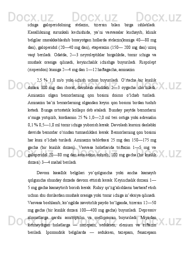 ichiga   galoperidolning   stelazin,   tizersin   bilan   birga   ishlatiladi.
Kasallikning   surunkali   kechishida,   ya’ni   vasvasalar   kuchayib,   klinik
belgilar  murakkablashib borayotgan hollarda stelazin(kuniga 40—80 mg
dan), galoperidol (20—40 mg dan), etaperazin (150— 200 mg dan) uzoq
vaqt   beriladi.   Odatda,   2—3   neyroleptiklar   birgalikda,   tomir   ichiga   va
mushak   orasiga   qilinadi,   keyinchalik   ichishga   buyuriladi.   Rispolept
(risperidon) kuniga 2—4 mg dan 1—12 haftagacha, aminazin
2,5   %   1,0   m/o   yoki   ichish   uchun   buyuriladi.   O‘rtacha   bir   kunlik
dozasi   300   mg   dan   iborat,   davolash   muddati   2—3   oygacha   cho‘ziladi.
Aminazin   olgan   bemorlarning   qon   bosimi   doimo   o‘lchab   turiladi.
Aminazin   ba’zi   bemorlarning   olgandan   keyin   qon   bosimi   birdan   tushib
ketadi.   Bunga   ortostatik   kollaps   deb   ataladi.   Bunday   paytda   bemorlarni
o‘rniga yotqizib, kordiamin 25 %  1,0—2,0 ml  teri  ostiga  yoki  adrenalin
0,1 % 0,5—1,0 ml tomir ichiga yuborish kerak. Davolash kursini daslabki
davrida bemorlar o‘rindan turmasliklari kerak. Bemorlarning qon bosimi
har   kuni   o‘lchab   turiladi.   Aminazin   tabletkasi   25   mg   dan   150—175   mg
gacha   (bir   kunlik   dozasi).   Vasvasa   holatlarida   triftazin   1—5   mg   va
galoperidol 20—80 mg dan asta-sekin oshirib, 100 mg gacha (bir kunlik
dozasi) 3—4 mahal beriladi.
Davoni   kasallik   belgilari   yo‘qolguncha   yoki   ancha   kamayib
qolguncha shunday dozada davom ettirish kerak. Keyinchalik dozani 1—
5 mg gacha kamaytirib borish kerak. Ruhiy qo‘zg‘alishlarni bartaraf etish
uchun shu dorilardan mushak orasiga yoki tomir ichiga in’eksiya qilinadi.
Vasvasa boshlanib, ko‘ngilda xavotirlik paydo bo‘lganda, tizersin 12—50
mg gacha  (bir   kunlik dozasi  100—400  mg gacha)   buyuriladi.  Depressiv
alomatlarga   qarshi   amitriptilin   va   mellipramin   buyuriladi.   Miyadan
ketmaydigan   holatlarga   —   nozepam,   seduksen,   elenium   va   triftazin
beriladi.   Ipoxondrik   belgilarda   —   seduksen,   tazepam,   fenazepam 