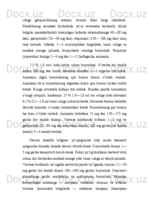 ichiga   galoperidolning   stelazin,   tizersin   bilan   birga   ishlatiladi.
Kasallikning   surunkali   kechishida,   ya’ni   vasvasalar   kuchayib,   klinik
belgilar  murakkablashib borayotgan hollarda stelazin(kuniga 40—80 mg
dan), galoperidol (20—40 mg dan), etaperazin (150— 200 mg dan) uzoq
vaqt   beriladi.   Odatda,   2—3   neyroleptiklar   birgalikda,   tomir   ichiga   va
mushak   orasiga   qilinadi,   keyinchalik   ichishga   buyuriladi.   Rispolept
(risperidon) kuniga 2—4 mg dan 1—12 haftagacha, aminazin
2,5   %   1,0   m/o   yoki   ichish   uchun   buyuriladi.   O‘rtacha   bir   kunlik
dozasi   300   mg   dan   iborat,   davolash   muddati   2—3   oygacha   cho‘ziladi.
Aminazin   olgan   bemorlarning   qon   bosimi   doimo   o‘lchab   turiladi.
Aminazin   ba’zi   bemorlarning   olgandan   keyin   qon   bosimi   birdan   tushib
ketadi.   Bunga   ortostatik   kollaps   deb   ataladi.   Bunday   paytda   bemorlarni
o‘rniga yotqizib, kordiamin 25 %  1,0—2,0 ml  teri  ostiga  yoki  adrenalin
0,1 % 0,5—1,0 ml tomir ichiga yuborish kerak. Davolash kursini daslabki
davrida bemorlar o‘rindan turmasliklari kerak. Bemorlarning qon bosimi
har   kuni   o‘lchab   turiladi.   Aminazin   tabletkasi   25   mg   dan   150—175   mg
gacha   (bir   kunlik   dozasi).   Vasvasa   holatlarida   triftazin   1—5   mg   va
galoperidol 20—80 mg dan asta-sekin oshirib, 100 mg gacha (bir kunlik
dozasi) 3—4 mahal beriladi.
Davoni   kasallik   belgilari   yo‘qolguncha   yoki   ancha   kamayib
qolguncha shunday dozada davom ettirish kerak. Keyinchalik dozani 1—
5 mg gacha kamaytirib borish kerak. Ruhiy qo‘zg‘alishlarni bartaraf etish
uchun shu dorilardan mushak orasiga yoki tomir ichiga in’eksiya qilinadi.
Vasvasa boshlanib, ko‘ngilda xavotirlik paydo bo‘lganda, tizersin 12—50
mg gacha  (bir   kunlik dozasi  100—400  mg gacha)   buyuriladi.  Depressiv
alomatlarga   qarshi   amitriptilin   va   mellipramin   buyuriladi.   Miyadan
ketmaydigan   holatlarga   —   nozepam,   seduksen,   elenium   va   triftazin
beriladi.   Ipoxondrik   belgilarda   —   seduksen,   tazepam,   fenazepam
