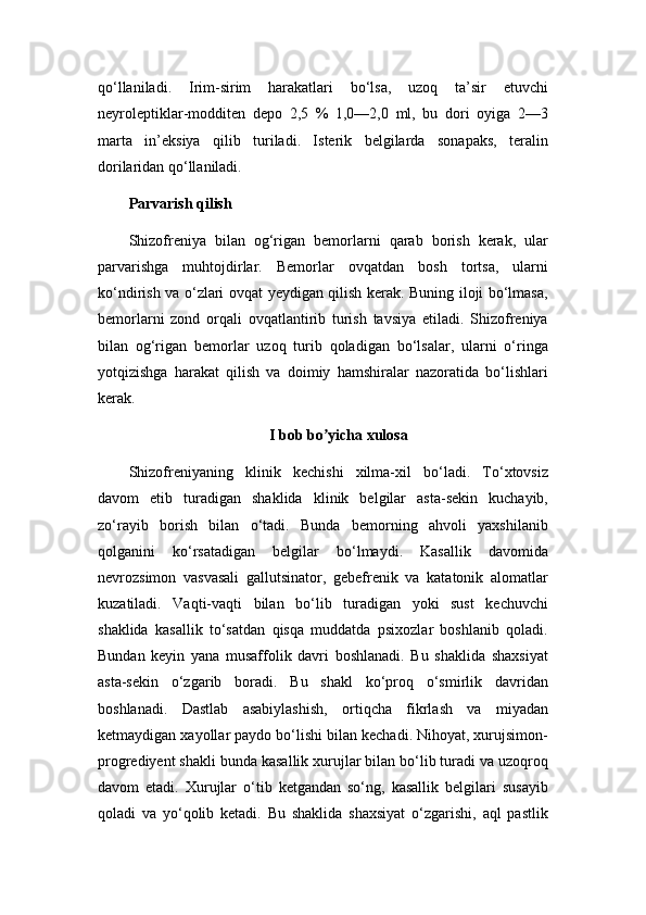 qo‘llaniladi.   Irim-sirim   harakatlari   bo‘lsa,   uzoq   ta’sir   etuvchi
neyroleptiklar-modditen   depo   2,5   %   1,0—2,0   ml,   bu   dori   oyiga   2—3
marta   in’eksiya   qilib   turiladi.   Isterik   belgilarda   sonapaks,   teralin
dorilaridan qo‘llaniladi.
Parvarish qilish
Shizofreniya   bilan   og‘rigan   bemorlarni   qarab   borish   kerak,   ular
parvarishga   muhtojdirlar.   Bemorlar   ovqatdan   bosh   tortsa,   ularni
ko‘ndirish va o‘zlari ovqat yeydigan qilish kerak. Buning iloji bo‘lmasa,
bemorlarni   zond   orqali   ovqatlantirib   turish   tavsiya   etiladi.   Shizofreniya
bilan   og‘rigan   bemorlar   uzoq   turib   qoladigan   bo‘lsalar,   ularni   o‘ringa
yotqizishga   harakat   qilish   va   doimiy   hamshiralar   nazoratida   bo‘lishlari
kerak.
I bob bo yicha xulosaʼ
Shizofreniyaning   klinik   kechishi   xilma-xil   bo‘ladi.   To‘xtovsiz
davom   etib   turadigan   shaklida   klinik   belgilar   asta-sekin   kuchayib,
zo‘rayib   borish   bilan   o‘tadi.   Bunda   bemorning   ahvoli   yaxshilanib
qolganini   ko‘rsatadigan   belgilar   bo‘lmaydi.   Kasallik   davomida
nevrozsimon   vasvasali   gallutsinator,   gebefrenik   va   katatonik   alomatlar
kuzatiladi.   Vaqti-vaqti   bilan   bo‘lib   turadigan   yoki   sust   kechuvchi
shaklida   kasallik   to‘satdan   qisqa   muddatda   psixozlar   boshlanib   qoladi.
Bundan   keyin   yana   musaffolik   davri   boshlanadi.   Bu   shaklida   shaxsiyat
asta-sekin   o‘zgarib   boradi.   Bu   shakl   ko‘proq   o‘smirlik   davridan
boshlanadi.   Dastlab   asabiylashish,   ortiqcha   fikrlash   va   miyadan
ketmaydigan xayollar paydo bo‘lishi bilan kechadi. Nihoyat, xurujsimon-
progrediyent shakli bunda kasallik xurujlar bilan bo‘lib turadi va uzoqroq
davom   etadi.   Xurujlar   o‘tib   ketgandan   so‘ng,   kasallik   belgilari   susayib
qoladi   va   yo‘qolib   ketadi.   Bu   shaklida   shaxsiyat   o‘zgarishi,   aql   pastlik