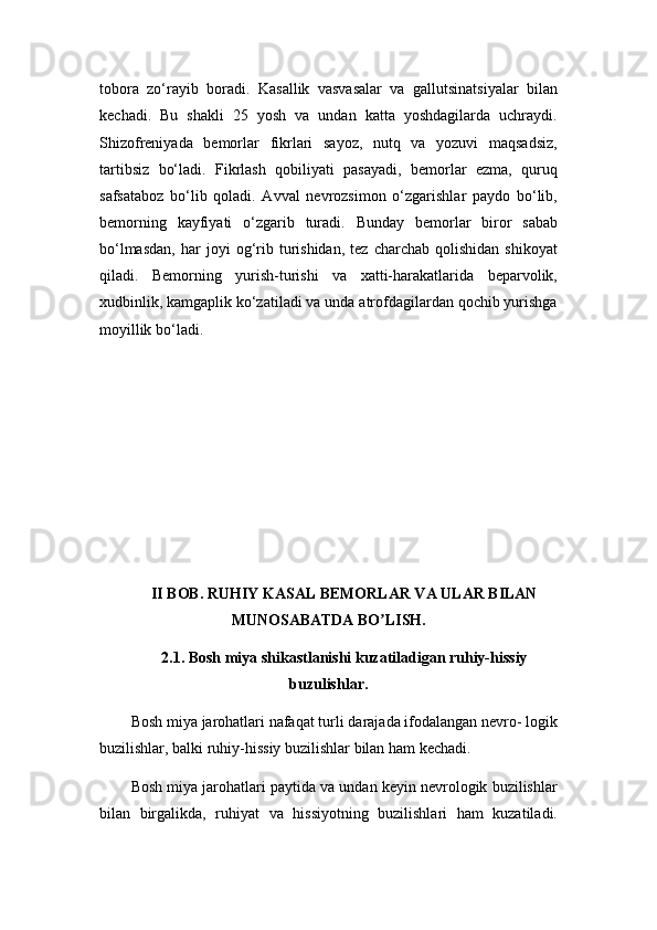 tobora   zo‘rayib   boradi.   Kasallik   vasvasalar   va   gallutsinatsiyalar   bilan
kechadi.   Bu   shakli   25   yosh   va   undan   katta   yoshdagilarda   uchraydi.
Shizofreniyada   bemorlar   fikrlari   sayoz,   nutq   va   yozuvi   maqsadsiz,
tartibsiz   bo‘ladi.   Fikrlash   qobiliyati   pasayadi,   bemorlar   ezma,   quruq
safsataboz   bo‘lib   qoladi.   Avval   nevrozsimon   o‘zgarishlar   paydo   bo‘lib,
bemorning   kayfiyati   o‘zgarib   turadi.   Bunday   bemorlar   biror   sabab
bo‘lmasdan,   har   joyi   og‘rib   turishidan,   tez   charchab   qolishidan   shikoyat
qiladi.   Bemorning   yurish-turishi   va   xatti-harakatlarida   beparvolik,
xudbinlik, kamgaplik ko‘zatiladi va unda atrofdagilardan qochib yurishga
moyillik bo‘ladi.
II BOB. RUHIY KASAL BEMORLAR VA ULAR BILAN
MUNOSABATDA BO LISH.ʼ
2.1. Bosh miya shikastlanishi kuzatiladigan ruhiy-hissiy
buzulishlar.
Bosh miya jarohatlari nafaqat turli darajada ifodalangan nevro- logik
buzilishlar, balki ruhiy-hissiy buzilishlar bilan ham kechadi.
Bosh miya jarohatlari paytida va undan keyin nevrologik buzilishlar
bilan   birgalikda,   ruhiyat   va   hissiyotning   buzilishlari   ham   kuzatiladi. 