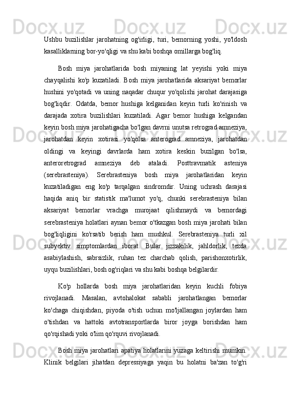 Ushbu   buzilishlar   jarohatning   og'irligi,   turi,   bemorning   yoshi,   yo'ldosh
kasalliklarning bor-yo'qligi va shu kabi boshqa omillarga bog'liq.
Bosh   miya   jarohatlarida   bosh   miyaning   lat   yeyishi   yoki   miya
chayqalishi   ko'p   kuzatiladi.   Bosh   miya   jarohatlarida   aksariyat   bemorlar
hushini   yo'qotadi   va   uning   naqadar   chuqur   yo'qolishi   jarohat   darajasiga
bog'liqdir.   Odatda,   bemor   hushiga   kelganidan   keyin   turli   ko'rinish   va
darajada   xotira   buzilishlari   kuzatiladi.   Agar   bemor   hushiga   kelgandan
keyin bosh miya jarohatigacha bo'lgan davrni unutsa retrograd amneziya,
jarohatdan   keyin   xotirasi   yo'qolsa   anterograd   amneziya,   jarohatdan
oldingi   va   keyingi   davrlarda   ham   xotira   keskin   buzilgan   bo'lsa,
anteroretrograd   amneziya   deb   ataladi.   Posttravmatik   asteniya
(serebrasteniya).   Serebrasteniya   bosh   miya   jarohatlaridan   keyin
kuzatiladigan   eng   ko'p   tarqalgan   sindromdir.   Uning   uchrash   darajasi
haqida   aniq   bir   statistik   ma'lumot   yo'q,   chunki   serebrasteniya   bilan
aksariyat   bemorlar   vrachga   murojaat   qilishmaydi   va   bemordagi
serebrasteniya   holatlari   aynan   bemor   o'tkazgan   bosh   miya   jarohati   bilan
bog'liqligini   ko'rsatib   berish   ham   mushkul.   Serebrasteniya   turli   xil
subyektiv   simptomlardan   iborat.   Bular   jizzakilik,   jahldorlik,   tezda
asabiylashish,   sabrsizlik,   ruhan   tez   charchab   qolish,   parishonxotirlik,
uyqu buzilishlari, bosh og'riqlari va shu kabi boshqa belgilardir.
Ko'p   hollarda   bosh   miya   jarohatlaridan   keyin   kuchli   fobiya
rivojlanadi.   Masalan,   avtohalokat   sababli   jarohatlangan   bemorlar
ko'chaga   chiqishdan,   piyoda   o'tish   uchun   mo'ljallangan   joylardan   ham
o'tishdan   va   hattoki   avtotransportlarda   biror   joyga   borishdan   ham
qo'rqishadi yoki o'lim qo'rquvi rivojlanadi.
Bosh   miya  jarohatlari  apatiya  holatlarini   yuzaga  keltirishi  mumkin.
Klinik   belgilari   jihatdan   depressiyaga   yaqin   bu   holatni   ba'zan   to'g'ri 