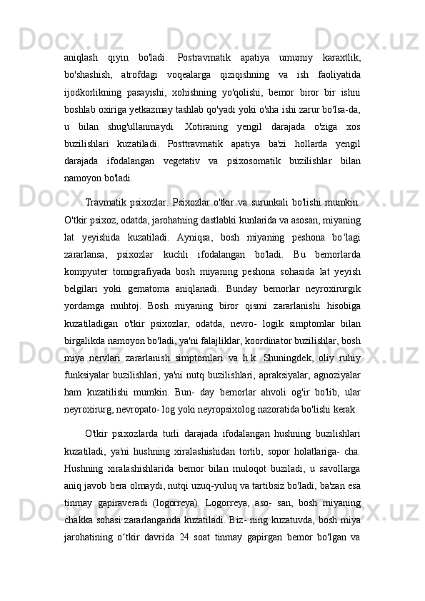 aniqlash   qiyin   bo'ladi.   Postravmatik   apatiya   umumiy   karaxtlik,
bo'shashish,   atrofdagi   voqealarga   qiziqishning   va   ish   faoliyatida
ijodkorlikning   pasayishi,   xohishning   yo'qolishi,   bemor   biror   bir   ishni
boshlab oxiriga yetkazmay tashlab qo'yadi yoki o'sha ishi zarur bo'lsa-da,
u   bilan   shug'ullanmaydi.   Xotiraning   yengil   darajada   o'ziga   xos
buzilishlari   kuzatiladi.   Posttravmatik   apatiya   ba'zi   hollarda   yengil
darajada   ifodalangan   vegetativ   va   psixosomatik   buzilishlar   bilan
namoyon bo'ladi.
Travmatik   psixozlar.   Psixozlar   o'tkir   va   surunkali   bo'lishi   mumkin.
O'tkir psixoz, odatda, jarohatning dastlabki kunlarida va asosan, miyaning
lat   yeyishida   kuzatiladi.   Ayniqsa,   bosh   miyaning   peshona   bo lagiʻ
zararlansa,   psixozlar   kuchli   ifodalangan   bo'ladi.   Bu   bemorlarda
kompyuter   tomografiyada   bosh   miyaning   peshona   sohasida   lat   yeyish
belgilari   yoki   gematoma   aniqlanadi.   Bunday   bemorlar   neyroxirurgik
yordamga   muhtoj.   Bosh   miyaning   biror   qismi   zararlanishi   hisobiga
kuzatiladigan   o'tkir   psixozlar,   odatda,   nevro-   logik   simptomlar   bilan
birgalikda namoyon bo'ladi, ya'ni falajliklar, koordinator buzilishlar, bosh
miya   nervlari   zararlanish   simptomlari   va   h.k.   Shuningdek,   oliy   ruhiy
funksiyalar   buzilishlari,   ya'ni   nutq   buzilishlari,   apraksiyalar,   agnoziyalar
ham   kuzatilishi   mumkin.   Bun-   day   bemorlar   ahvoli   og'ir   bo'lib,   ular
neyroxirurg, nevropato- log yoki neyropsixolog nazoratida bo'lishi kerak.
O'tkir   psixozlarda   turli   darajada   ifodalangan   hushning   buzilishlari
kuzatiladi,   ya'ni   hushning   xiralashishidan   tortib,   sopor   holatlariga-   cha.
Hushning   xiralashishlarida   bemor   bilan   muloqot   buziladi,   u   savollarga
aniq javob bera olmaydi, nutqi uzuq-yuluq va tartibsiz bo'ladi, ba'zan esa
tinmay   gapiraveradi   (logorreya).   Logorreya,   aso-   san,   bosh   miyaning
chakka sohasi  zararlanganda kuzatiladi. Biz- ning kuzatuvda, bosh miya
jarohatining   o tkir   davrida   24   soat   tinmay   gapirgan   bemor   bo'lgan   va	
ʻ 