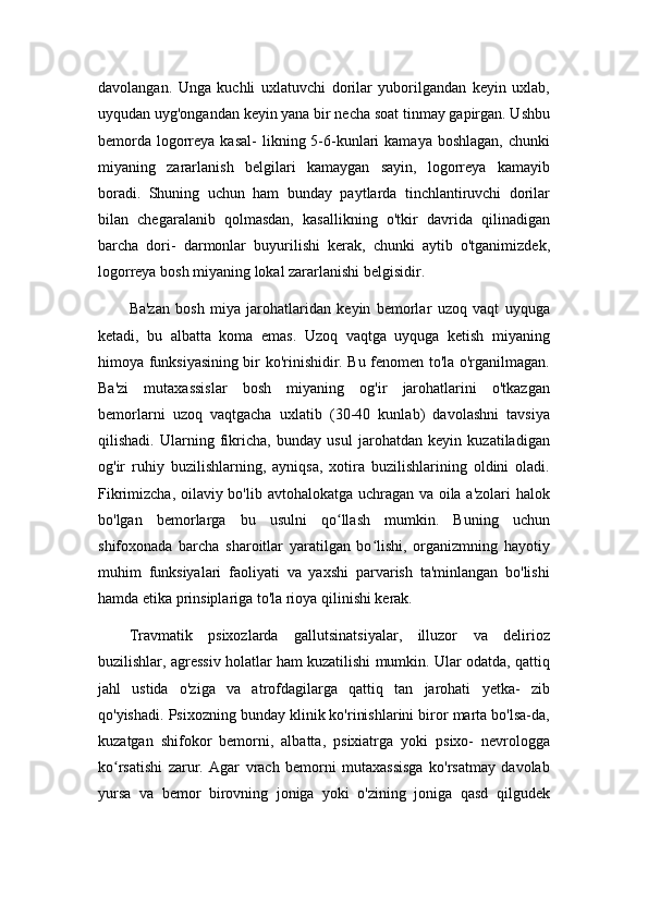 davolangan.   Unga   kuchli   uxlatuvchi   dorilar   yuborilgandan   keyin   uxlab,
uyqudan uyg'ongandan keyin yana bir necha soat tinmay gapirgan. Ushbu
bemorda  logorreya  kasal-   likning 5-6-kunlari  kamaya  boshlagan,   chunki
miyaning   zararlanish   belgilari   kamaygan   sayin,   logorreya   kamayib
boradi.   Shuning   uchun   ham   bunday   paytlarda   tinchlantiruvchi   dorilar
bilan   chegaralanib   qolmasdan,   kasallikning   o'tkir   davrida   qilinadigan
barcha   dori-   darmonlar   buyurilishi   kerak,   chunki   aytib   o'tganimizdek,
logorreya bosh miyaning lokal zararlanishi belgisidir.
Ba'zan   bosh   miya   jarohatlaridan   keyin   bemorlar   uzoq   vaqt   uyquga
ketadi,   bu   albatta   koma   emas.   Uzoq   vaqtga   uyquga   ketish   miyaning
himoya funksiyasining bir ko'rinishidir. Bu fenomen to'la o'rganilmagan.
Ba'zi   mutaxassislar   bosh   miyaning   og'ir   jarohatlarini   o'tkazgan
bemorlarni   uzoq   vaqtgacha   uxlatib   (30-40   kunlab)   davolashni   tavsiya
qilishadi.   Ularning   fikricha,   bunday   usul   jarohatdan   keyin   kuzatiladigan
og'ir   ruhiy   buzilishlarning,   ayniqsa,   xotira   buzilishlarining   oldini   oladi.
Fikrimizcha, oilaviy bo'lib avtohalokatga uchragan va oila a'zolari halok
bo'lgan   bemorlarga   bu   usulni   qo llash   mumkin.   Buning   uchunʻ
shifoxonada   barcha   sharoitlar   yaratilgan   bo lishi,   organizmning   hayotiy	
ʻ
muhim   funksiyalari   faoliyati   va   yaxshi   parvarish   ta'minlangan   bo'lishi
hamda etika prinsiplariga to'la rioya qilinishi kerak.
Travmatik   psixozlarda   gallutsinatsiyalar,   illuzor   va   delirioz
buzilishlar, agressiv holatlar ham kuzatilishi mumkin. Ular odatda, qattiq
jahl   ustida   o'ziga   va   atrofdagilarga   qattiq   tan   jarohati   yetka-   zib
qo'yishadi. Psixozning bunday klinik ko'rinishlarini biror marta bo'lsa-da,
kuzatgan   shifokor   bemorni,   albatta,   psixiatrga   yoki   psixo-   nevrologga
ko rsatishi   zarur.   Agar   vrach   bemorni   mutaxassisga   ko'rsatmay   davolab	
ʻ
yursa   va   bemor   birovning   joniga   yoki   o'zining   joniga   qasd   qilgudek 