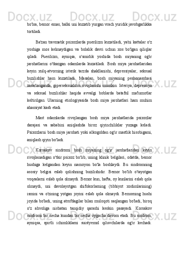 bo'lsa, bemor emas, balki uni kuzatib yurgan vrach yuridik javobgarlikka
tortiladi.
Ba'zan  travmatik  psixozlarda puerilizm  kuzatiladi, ya'ni  kattalar  o'z
yoshiga   mos   kelmaydigan   va   bolalik   davri   uchun   xos   bo'lgan   qiliqlar
qiladi.   Puerilizm,   ayniqsa,   o'smirlik   yoshida   bosh   miyaning   og'ir
jarohatlarini   o'tkazgan   odamlarda   kuzatiladi.   Bosh   miya   jarohatlaridan
keyin   xulq-atvorning   isterik   tarzda   shakllanishi,   depressiyalar,   seksual
buzilishlar   ham   kuzatiladi.   Masalan,   bosh   miyaning   peshonasohasi
zararlanganda, giperseksualizm  rivojlanishi  mumkin. Isteriya, depressiya
va   seksual   buzilishlar   haqida   avvalgi   boblarda   batafsil   ma'lumotlar
keltirilgan.   Ularning   etiologiyasida   bosh   miya   jarohatlari   ham   muhim
ahamiyat kasb etadi.
Mast   odamlarda   rivojlangan   bosh   miya   jarohatlarida   psixozlar
darajasi   va   sababini   aniqlashda   biroz   qiyinchiliklar   yuzaga   keladi.
Psixozlarni bosh miya jarohati yoki alkogoldan og'ir mastlik hisobigami,
aniqlash qiyin bo'ladi.
Korsakov   sindromi   bosh   miyaning   og'ir   jarohatlaridan   keyin
rivojlanadigan   o'tkir   psixoz   bo'lib,   uning   klinik   belgilari,   odatda,   bemor
hushiga   kelgandan   keyin   namoyon   bo'la   boshlaydi.   Bu   sindromning
asosiy   belgisi   eslab   qolishning   buzilishidir.   Bemor   bo'lib   o'tayotgan
voqealarni eslab qola olmaydi. Bemor kun, hafta, oy kunlarini eslab qola
olmaydi,   uni   davolayotgan   shifokorlarning   (tibbiyot   xodimlarining)
ismini   va   o'zining   yotgan   joyini   eslab   qola   olmaydi.   Bemorning   hushi
joyida bo'ladi, uning atrofdagilar bilan muloqoti saqlangan bo'ladi, biroq
o'z   ahvoliga   nisbatan   tanqidiy   qarashi   keskin   pasayadi.   Korsakov
sindromi bir necha kundan bir necha oygacha davom etadi. Bu sindrom,
ayniqsa,   spirtli   ichimliklarni   suistyemol   qiluvchilarda   og'ir   kechadi. 