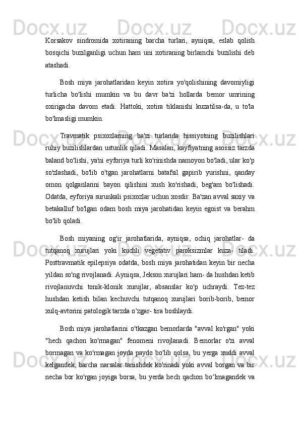 Korsakov   sindromida   xotiraning   barcha   turlari,   ayniqsa,   eslab   qolish
bosqichi   buzilganligi   uchun   ham   uni   xotiraning   birlamchi   buzilishi   deb
atashadi.
Bosh   miya   jarohatlaridan   keyin   xotira   yo'qolishining   davomiyligi
turlicha   bo'lishi   mumkin   va   bu   davr   ba'zi   hollarda   bemor   umrining
oxirigacha   davom   etadi.   Hattoki,   xotira   tiklanishi   kuzatilsa-da,   u   to'la
bo'lmasligi mumkin.
Travmatik   psixozlarning   ba'zi   turlarida   hissiyotning   buzilishlari
ruhiy buzilishlardan ustunlik qiladi. Masalan, kayfiyatning asossiz tarzda
baland bo'lishi, ya'ni eyforiya turli ko'rinishda namoyon bo'ladi, ular ko'p
so'zlashadi,   bo'lib   o'tgan   jarohatlarni   batafsil   gapirib   yurishni,   qanday
omon   qolganlarini   bayon   qilishini   xush   ko'rishadi,   beg'am   bo'lishadi.
Odatda, eyforiya surunkali psixozlar uchun xosdir. Ba'zan avval saxiy va
betakalluf   bo'lgan   odam   bosh   miya   jarohatidan   keyin   egoist   va   berahm
bo'lib qoladi.
Bosh   miyaning   og'ir   jarohatlarida,   ayniqsa,   ochiq   jarohatlar-   da
tutqanoq   xurujlari   yoki   kuchli   vegetativ   paroksizmlar   kuza-   tiladi.
Posttravmatik   epilepsiya   odatda,   bosh   miya   jarohatidan   keyin   bir   necha
yildan so'ng rivojlanadi. Ayniqsa, Jekson xurujlari ham- da hushdan ketib
rivojlanuvchi   tonik-klonik   xurujlar,   absanslar   ko'p   uchraydi.   Tez-tez
hushdan   ketish   bilan   kechuvchi   tutqanoq   xurujlari   borib-borib,   bemor
xulq-avtorini patologik tarzda o zgar- tira boshlaydi.ʻ
Bosh   miya   jarohatlarini   o'tkazgan   bemorlarda   "avval   ko'rgan"   yoki
"hech   qachon   ko'rmagan"   fenomeni   rivojlanadi.   Bemorlar   o'zi   avval
bormagan   va   ko'rmagan  joyda   paydo   bo'lib  qolsa,   bu   yerga  xuddi   avval
kelgandek,   barcha   narsalar   tanishdek   ko'rinadi   yoki   avval   borgan   va   bir
necha bor  ko'rgan joyiga borsa,  bu yerda hech qachon bo lmagandek va	
ʻ