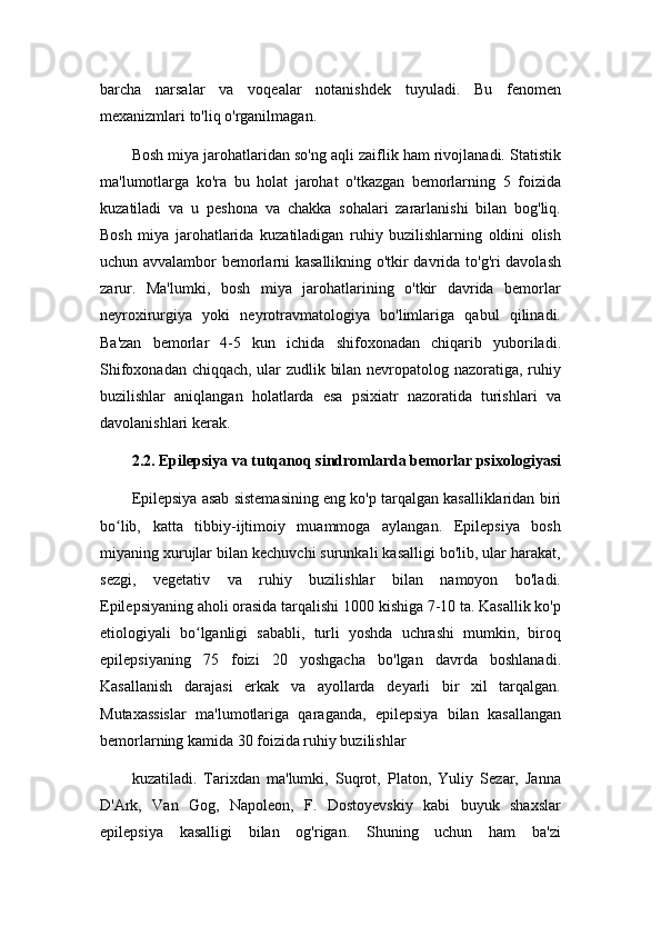 barcha   narsalar   va   voqealar   notanishdek   tuyuladi.   Bu   fenomen
mexanizmlari to'liq o'rganilmagan.
Bosh miya jarohatlaridan so'ng aqli zaiflik ham rivojlanadi. Statistik
ma'lumotlarga   ko'ra   bu   holat   jarohat   o'tkazgan   bemorlarning   5   foizida
kuzatiladi   va   u   peshona   va   chakka   sohalari   zararlanishi   bilan   bog'liq.
Bosh   miya   jarohatlarida   kuzatiladigan   ruhiy   buzilishlarning   oldini   olish
uchun avvalambor bemorlarni kasallikning o'tkir davrida to'g'ri davolash
zarur.   Ma'lumki,   bosh   miya   jarohatlarining   o'tkir   davrida   bemorlar
neyroxirurgiya   yoki   neyrotravmatologiya   bo'limlariga   qabul   qilinadi.
Ba'zan   bemorlar   4-5   kun   ichida   shifoxonadan   chiqarib   yuboriladi.
Shifoxonadan chiqqach, ular zudlik bilan nevropatolog nazoratiga, ruhiy
buzilishlar   aniqlangan   holatlarda   esa   psixiatr   nazoratida   turishlari   va
davolanishlari kerak.
2.2. Epilepsiya va tutqanoq sindromlarda bemorlar psixologiyasi
Epilepsiya asab sistemasining eng ko'p tarqalgan kasalliklaridan biri
bo lib,   katta   tibbiy-ijtimoiy   muammoga   aylangan.   Epilepsiya   boshʻ
miyaning xurujlar bilan kechuvchi surunkali kasalligi bo'lib, ular harakat,
sezgi,   vegetativ   va   ruhiy   buzilishlar   bilan   namoyon   bo'ladi.
Epilepsiyaning aholi orasida tarqalishi 1000 kishiga 7-10 ta. Kasallik ko'p
etiologiyali   bo lganligi   sababli,   turli   yoshda   uchrashi   mumkin,   biroq	
ʻ
epilepsiyaning   75   foizi   20   yoshgacha   bo'lgan   davrda   boshlanadi.
Kasallanish   darajasi   erkak   va   ayollarda   deyarli   bir   xil   tarqalgan.
Mutaxassislar   ma'lumotlariga   qaraganda,   epilepsiya   bilan   kasallangan
bemorlarning kamida 30 foizida ruhiy buzilishlar
kuzatiladi.   Tarixdan   ma'lumki,   Suqrot,   Platon,   Yuliy   Sezar,   Janna
D'Ark,   Van   Gog,   Napoleon,   F.   Dostoyevskiy   kabi   buyuk   shaxslar
epilepsiya   kasalligi   bilan   og'rigan.   Shuning   uchun   ham   ba'zi 