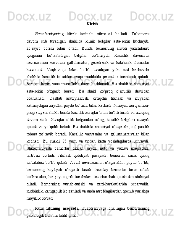 Kirish
Shizofreniyaning   klinik   kechishi   xilma-xil   bo‘ladi.   To‘xtovsiz
davom   etib   turadigan   shaklida   klinik   belgilar   asta-sekin   kuchayib,
zo‘rayib   borish   bilan   o‘tadi.   Bunda   bemorning   ahvoli   yaxshilanib
qolganini   ko‘rsatadigan   belgilar   bo‘lmaydi.   Kasallik   davomida
nevrozsimon   vasvasali   gallutsinator,   gebefrenik   va   katatonik   alomatlar
kuzatiladi.   Vaqti-vaqti   bilan   bo‘lib   turadigan   yoki   sust   kechuvchi
shaklida   kasallik   to‘satdan   qisqa   muddatda   psixozlar   boshlanib   qoladi.
Bundan   keyin   yana   musaffolik   davri   boshlanadi.   Bu   shaklida   shaxsiyat
asta-sekin   o‘zgarib   boradi.   Bu   shakl   ko‘proq   o‘smirlik   davridan
boshlanadi.   Dastlab   asabiylashish,   ortiqcha   fikrlash   va   miyadan
ketmaydigan xayollar paydo bo‘lishi bilan kechadi. Nihoyat, xurujsimon-
progrediyent shakli bunda kasallik xurujlar bilan bo‘lib turadi va uzoqroq
davom   etadi.   Xurujlar   o‘tib   ketgandan   so‘ng,   kasallik   belgilari   susayib
qoladi   va   yo‘qolib   ketadi.   Bu   shaklida   shaxsiyat   o‘zgarishi,   aql   pastlik
tobora   zo‘rayib   boradi.   Kasallik   vasvasalar   va   gallutsinatsiyalar   bilan
kechadi.   Bu   shakli   25   yosh   va   undan   katta   yoshdagilarda   uchraydi.
Shizofreniyada   bemorlar   fikrlari   sayoz,   nutq   va   yozuvi   maqsadsiz,
tartibsiz   bo‘ladi.   Fikrlash   qobiliyati   pasayadi,   bemorlar   ezma,   quruq
safsataboz   bo‘lib   qoladi.   Avval   nevrozsimon   o‘zgarishlar   paydo   bo‘lib,
bemorning   kayfiyati   o‘zgarib   turadi.   Bunday   bemorlar   biror   sabab
bo‘lmasdan,   har   joyi   og‘rib   turishidan,   tez   charchab   qolishidan   shikoyat
qiladi.   Bemorning   yurish-turishi   va   xatti-harakatlarida   beparvolik,
xudbinlik, kamgaplik ko‘zatiladi va unda atrofdagilardan qochib yurishga
moyillik bo‘ladi.
Kurs   ishining   maqsadi.   Shizofreniyaga   chalingan   bemorlarning
psixologik holatini tahlil qilish. 