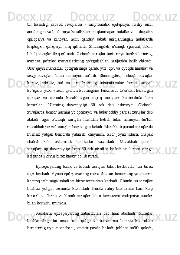 bir   kasalligi   sababli   rivojlansa   -   simptomatik   epilepsiya,   nasliy   omil
aniqlangan va bosh miya kasalliklari aniqlanmagan holatlarda - idiopatik
epilepsiya   va   nihoyat,   hech   qanday   sabab   aniqlanmagan   holatlarda
kriptogen   epilepsiya   farq   qilinadi.   Shuningdek,   o'choqli   (parsial,   fokal,
lokal) xurujlar farq qilinadi. O'choqli xurujlar bosh miya tuzilmalarining,
ayniqsa,   po'stloq   markazlarining   qo'zg'alishlari   natijasida   kelib   chiqadi.
Ular qaysi markazlar qo'zg'alishiga qarab, yuz, qo'l va oyoqda harakat va
sezgi   xurujlari   bilan   namoyon   bo'ladi.   Shuningdek,   o'choqli   xurujlar
ko'ruv,   eshituv,   hid   va   ta'm   bilish   gallutsinatsiyalari   hamda   «avval
ko rgan»   yoki   «hech   qachon   ko'rmagan»   fenomeni,   to'satdan   keladiganʻ
qo'rquv   va   qorinda   kuzatiladigan   og'riq   xurujlari   ko'rinishida   ham
kuzatiladi.   Ularning   davomiyligi   30   sek   dan   oshmaydi.   O'choqli
xurujlarda bemor hushini yo'qotmaydi va bular oddiy parsial xurujlar deb
ataladi,   agar   o'choqli   xurujlar   hushdan   ketish   bilan   namoyon   bo'lsa,
murakkab parsial xurujlar haqida gap ketadi. Murakkab parsial xurujlarda
hushsiz   yotgan   bemorda   yutinish,   chaynash,   biror   joyini   silash,   chapak
chalish   kabi   avtomatik   harakatlar   kuzatiladi.   Murakkab   parsial
xurujlarning   davomiyligi   ham   30   sek   atrofida   bo'ladi   va   bemor   o ziga	
ʻ
kelgandan keyin biroz karaxt bo'lib turadi.
Epilepsiyaning   tonik   va   klonik   xurujlar   bilan   kechuvchi   turi   biroz
og'ir kechadi. Aynan epilepsiyaning mana shu turi bemorning yaqinlarini
ko'proq vahimaga soladi va biroz murakkab kechadi. Chunki bu xurujlar
hushsiz   yotgan   bemorda   kuzatiladi.   Bunda   ruhiy   buzilishlar   ham   ko'p
kuzatiladi.   Tonik   va   klonik   xurujlar   bilan   kechuvchi   epilepsiya   auralar
bilan kechishi mumkin.
Auralarni   epilepsiyaning   xabarchilari   deb   ham   atashadi.   Xurujlar
boshlanishiga   bir   necha   soat   qolganda,   ba'zan   esa   bir-ikki   kun   oldin
bemorning   uyqusi   qochadi,   xavotir   paydo   bo'ladi,   jahldor   bo'lib   qoladi, 