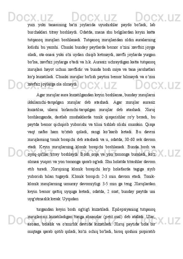 yuzi   yoki   tanasining   ba'zi   joylarida   uyushishlar   paydo   bo'ladi,   lab
burchaklari   titray   boshlaydi.   Odatda,   mana   shu   belgilardan   keyin   katta
tutqanoq   xurujlari   boshlanadi.   Tutqanoq   xurujlaridan   oldin   auralarning
kelishi   bu   yaxshi.   Chunki   bunday   paytlarda   bemor   o zini   xavfsiz   joygaʻ
oladi,  ota-onasi   yoki   o'zi   uydan   chiqib  ketmaydi,   xavfli   joylarda  yurgan
bo'lsa, xavfsiz joylarga o'tadi va h.k. Aurasiz uchraydigan katta tutqanoq
xurujlari   hayot   uchun   xavflidir   va   bunda   bosh   miya   va   tana   jarohatlari
ko'p kuzatiladi. Chunki xurujlar bo'lish paytini bemor bilmaydi va o zini	
ʻ
xavfsiz joylarga ola olmaydi.
Agar xurujlar aura kuzatilgandan keyin boshlansa, bunday xurujlarni
ikkilamchi-tarqalgan   xurujlar   deb   atashadi.   Agar   xurujlar   aurasiz
kuzatilsa,   ularni   birlamchi-tarqalgan   xurujlar   deb   atashadi.   Xuruj
boshlanganda,   dastlab   mushaklarda   tonik   qisqarishlar   ro'y   beradi,   bu
paytda   bemor   qichqirib   yuborishi   va   tilini   tishlab   olishi   mumkin.   Qisqa
vaqt   nafas   ham   to'xtab   qoladi,   rangi   ko karib   ketadi.   Bu   davrni	
ʻ
xurujlarning tonik  bosqichi   deb atashadi   va u,  odatda,  30-60  sek  davom
etadi.   Keyin   xurujlarning   klonik   bosqichi   boshlanadi.   Bunda   bosh   va
oyoq-qo'llar   titray   boshlaydi.   Bosh   orqa   va   yon   tomonga   buraladi,   ko'z
olmasi yuqori va yon tomonga qarab og'adi. Shu holatda titrashlar davom
etib   turadi.   Xurujning   klonik   bosqichi   ko'p   holatlarda   tagiga   siyib
yuborish   bilan   tugaydi.   Klonik   bosqich   2-3   min   davom   etadi.   Tonik-
klonik   xurujlarning   umumiy   davomiyligi   3-5   min   ga   teng.   Xurujlardan
keyin   bemor   qattiq   uyquga   ketadi,   odatda,   2   soat,   bunday   paytda   uni
uyg'otmaslik kerak. Uyqudan
turgandan   keyin   bosh   og'rig'i   kuzatiladi.   Epilepsiyaning   tutqanoq
xurujlarisiz   kuzatiladigan   turiga   absanslar   (petit   mal)   deb   ataladi.   Ular,
asosan,   bolalik   va   o'smirlik   davrida   kuzatiladi.   Xuruj   paytida   bola   bir
nuqtaga   qarab   qotib   qoladi,   ko'zi   ochiq   bo'ladi,   biroq   qoshini   pirpiratib