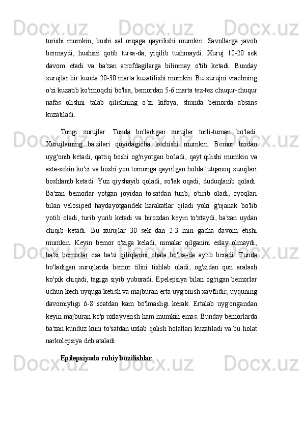 turishi   mumkin,   boshi   sal   orqaga   qayrilishi   mumkin.   Savollarga   javob
bermaydi,   hushsiz   qotib   tursa-da,   yiqilib   tushmaydi.   Xuruj   10-20   sek
davom   etadi   va   ba'zan   atrofdagilarga   bilinmay   o'tib   ketadi.   Bunday
xurujlar bir kunda 20-30 marta kuzatilishi mumkin. Bu xurujni vrachning
o'zi kuzatib ko'rmoqchi bo'lsa, bemordan 5-6 marta tez-tez chuqur-chuqur
nafas   olishni   talab   qilishning   o zi   kifoya,   shunda   bemorda   absansʻ
kuzatiladi.
Tungi   xurujlar.   Tunda   bo'ladigan   xurujlar   turli-tuman   bo'ladi.
Xurujlarning   ba'zilari   quyidagicha   kechishi   mumkin.   Bemor   birdan
uyg'onib ketadi, qattiq boshi og'riyotgan bo'ladi, qayt qilishi  mumkin va
asta-sekin ko'zi va boshi yon tomonga qayrilgan holda tutqanoq xurujlari
boshlanib ketadi. Yuz qiyshayib qoladi, so'lak  oqadi, duduqlanib qoladi.
Ba'zan   bemorlar   yotgan   joyidan   to'satdan   turib,   o'tirib   oladi,   oyoqlari
bilan   velosiped   haydayotgandek   harakatlar   qiladi   yoki   g'ujanak   bo'lib
yotib  oladi,  turib  yurib  ketadi   va  birozdan   keyin  to'xtaydi,  ba'zan   uydan
chiqib   ketadi.   Bu   xurujlar   30   sek   dan   2-3   min   gacha   davom   etishi
mumkin.   Keyin   bemor   o'ziga   keladi,   nimalar   qilganini   eslay   olmaydi,
ba'zi   bemorlar   esa   ba'zi   qiliqlarini   chala   bo'lsa-da   aytib   beradi.   Tunda
bo'ladigan   xurujlarda   bemor   tilini   tishlab   oladi,   og'zidan   qon   aralash
ko'pik chiqadi, tagiga siyib yuboradi. Epelepsiya bilan og'rigan bemorlar
uchun kech uyquga ketish va majburan erta uyg'onish xavflidir, uyquning
davomiyligi   6-8   soatdan   kam   bo'lmasligi   kerak.   Ertalab   uyg'ongandan
keyin majburan ko'p uxlayverish ham mumkin emas. Bunday bemorlarda
ba'zan kunduz kuni to'satdan uxlab qolish holatlari kuzatiladi va bu holat
narkolepsiya deb ataladi.
Epilepsiyada ruhiy buzilishlar 