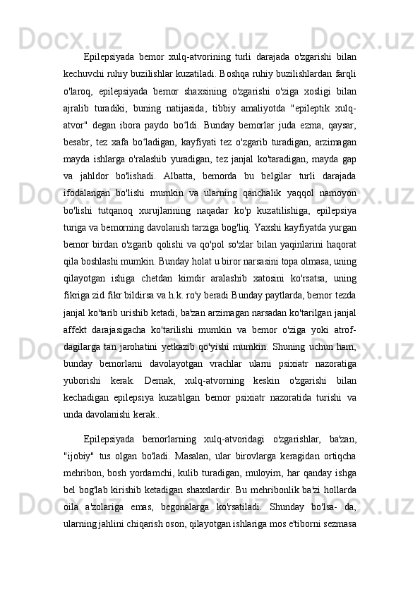 Epilepsiyada   bemor   xulq-atvorining   turli   darajada   o'zgarishi   bilan
kechuvchi ruhiy buzilishlar kuzatiladi. Boshqa ruhiy buzilishlardan farqli
o'laroq,   epilepsiyada   bemor   shaxsining   o'zgarishi   o'ziga   xosligi   bilan
ajralib   turadiki,   buning   natijasida,   tibbiy   amaliyotda   "epileptik   xulq-
atvor"   degan   ibora   paydo   bo ldi.   Bunday   bemorlar   juda   ezma,   qaysar,ʻ
besabr,   tez   xafa   bo ladigan,   kayfiyati   tez   o'zgarib   turadigan,   arzimagan	
ʻ
mayda   ishlarga   o'ralashib   yuradigan,   tez   janjal   ko'taradigan,   mayda   gap
va   jahldor   bo'lishadi.   Albatta,   bemorda   bu   belgilar   turli   darajada
ifodalangan   bo'lishi   mumkin   va   ularning   qanchalik   yaqqol   namoyon
bo'lishi   tutqanoq   xurujlarining   naqadar   ko'p   kuzatilishiga,   epilepsiya
turiga va bemorning davolanish tarziga bog'liq. Yaxshi kayfiyatda yurgan
bemor   birdan   o'zgarib   qolishi   va   qo'pol   so'zlar   bilan   yaqinlarini   haqorat
qila boshlashi mumkin. Bunday holat u biror narsasini topa olmasa, uning
qilayotgan   ishiga   chetdan   kimdir   aralashib   xatosini   ko'rsatsa,   uning
fikriga zid fikr bildirsa va h.k. ro'y beradi Bunday paytlarda, bemor tezda
janjal ko'tarib urishib ketadi, ba'zan arzimagan narsadan ko'tarilgan janjal
affekt   darajasigacha   ko'tarilishi   mumkin   va   bemor   o'ziga   yoki   atrof-
dagilarga   tan   jarohatini   yetkazib   qo'yishi   mumkin.   Shuning   uchun   ham,
bunday   bemorlarni   davolayotgan   vrachlar   ularni   psixiatr   nazoratiga
yuborishi   kerak.   Demak,   xulq-atvorning   keskin   o'zgarishi   bilan
kechadigan   epilepsiya   kuzatilgan   bemor   psixiatr   nazoratida   turishi   va
unda davolanishi kerak..
Epilepsiyada   bemorlarning   xulq-atvoridagi   o'zgarishlar,   ba'zan,
"ijobiy"   tus   olgan   bo'ladi.   Masalan,   ular   birovlarga   keragidan   ortiqcha
mehribon,   bosh   yordamchi,   kulib   turadigan,   muloyim,   har   qanday   ishga
bel bog'lab kirishib ketadigan shaxslardir. Bu mehribonlik ba'zi  hollarda
oila   a'zolariga   emas,   begonalarga   ko'rsatiladi.   Shunday   bo'lsa-   da,
ularning jahlini chiqarish oson, qilayotgan ishlariga mos e'tiborni sezmasa 