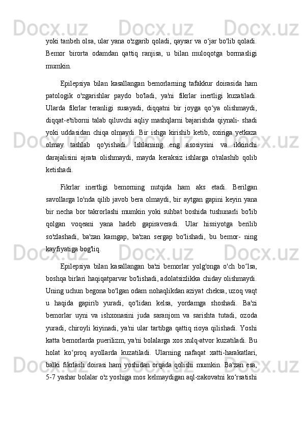 yoki tanbeh olsa, ular yana o'zgarib qoladi, qaysar va o jar bo'lib qoladi.ʻ
Bemor   birorta   odamdan   qattiq   ranjisa,   u   bilan   muloqotga   bormasligi
mumkin.
Epilepsiya   bilan   kasallangan   bemorlarning   tafakkur   doirasida   ham
patologik   o'zgarishlar   paydo   bo'ladi,   ya'ni   fikrlar   inertligi   kuzatiladi.
Ularda   fikrlar   teranligi   susayadi,   diqqatni   bir   joyga   qo ya   olishmaydi,
ʻ
diqqat-e'tiborni   talab  qiluvchi   aqliy  mashqlarni   bajarishda   qiynali-   shadi
yoki   uddasidan   chiqa   olmaydi.   Bir   ishga   kirishib   ketib,   oxiriga   yetkaza
olmay   tashlab   qo'yishadi.   Ishlarning   eng   asosiysini   va   ikkinchi
darajalisini   ajrata   olishmaydi,   mayda   keraksiz   ishlarga   o'ralashib   qolib
ketishadi.
Fikrlar   inertligi   bemorning   nutqida   ham   aks   etadi.   Berilgan
savollarga lo'nda qilib javob bera olmaydi, bir aytgan gapini keyin yana
bir   necha   bor   takrorlashi   mumkin   yoki   suhbat   boshida   tushunarli   bo'lib
qolgan   voqeani   yana   hadeb   gapiraveradi.   Ular   hissiyotga   berilib
so'zlashadi,   ba'zan   kamgap,   ba'zan   sergap   bo'lishadi,   bu   bemor-   ning
kayfiyatiga bog'liq.
Epilepsiya   bilan   kasallangan   ba'zi   bemorlar   yolg'onga   o'ch   bo lsa,	
ʻ
boshqa birlari haqiqatparvar bo'lishadi, adolatsizlikka chiday olishmaydi.
Uning uchun begona bo'lgan odam nohaqlikdan aziyat cheksa, uzoq vaqt
u   haqida   gapirib   yuradi,   qo'lidan   kelsa,   yordamga   shoshadi.   Ba'zi
bemorlar   uyni   va   ishxonasini   juda   saranjom   va   sarishta   tutadi,   ozoda
yuradi,   chiroyli   kiyinadi,   ya'ni   ular   tartibga   qattiq   rioya   qilishadi.   Yoshi
katta bemorlarda puerilizm, ya'ni bolalarga xos xulq-atvor kuzatiladi. Bu
holat   ko proq   ayollarda   kuzatiladi.   Ularning   nafaqat   xatti-harakatlari,	
ʻ
balki   fikrlash   doirasi   ham   yoshidan   orqada   qolishi   mumkin.   Ba'zan   esa,
5-7 yashar bolalar o'z yoshiga mos kelmaydigan aql-zakovatni ko rsatishi	
ʻ 