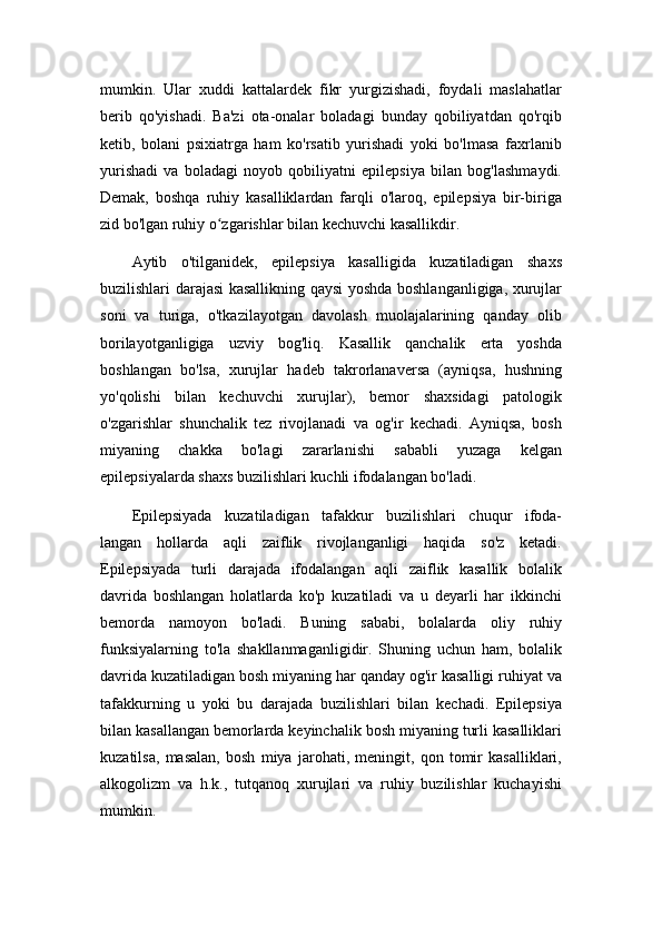 mumkin.   Ular   xuddi   kattalardek   fikr   yurgizishadi,   foydali   maslahatlar
berib   qo'yishadi.   Ba'zi   ota-onalar   boladagi   bunday   qobiliyatdan   qo'rqib
ketib,   bolani   psixiatrga   ham   ko'rsatib   yurishadi   yoki   bo'lmasa   faxrlanib
yurishadi   va   boladagi   noyob   qobiliyatni   epilepsiya   bilan   bog'lashmaydi.
Demak,   boshqa   ruhiy   kasalliklardan   farqli   o'laroq,   epilepsiya   bir-biriga
zid bo'lgan ruhiy o zgarishlar bilan kechuvchi kasallikdir.ʻ
Aytib   o'tilganidek,   epilepsiya   kasalligida   kuzatiladigan   shaxs
buzilishlari darajasi kasallikning qaysi yoshda boshlanganligiga, xurujlar
soni   va   turiga,   o'tkazilayotgan   davolash   muolajalarining   qanday   olib
borilayotganligiga   uzviy   bog'liq.   Kasallik   qanchalik   erta   yoshda
boshlangan   bo'lsa,   xurujlar   hadeb   takrorlanaversa   (ayniqsa,   hushning
yo'qolishi   bilan   kechuvchi   xurujlar),   bemor   shaxsidagi   patologik
o'zgarishlar   shunchalik   tez   rivojlanadi   va   og'ir   kechadi.   Ayniqsa,   bosh
miyaning   chakka   bo'lagi   zararlanishi   sababli   yuzaga   kelgan
epilepsiyalarda shaxs buzilishlari kuchli ifodalangan bo'ladi.
Epilepsiyada   kuzatiladigan   tafakkur   buzilishlari   chuqur   ifoda-
langan   hollarda   aqli   zaiflik   rivojlanganligi   haqida   so'z   ketadi.
Epilepsiyada   turli   darajada   ifodalangan   aqli   zaiflik   kasallik   bolalik
davrida   boshlangan   holatlarda   ko'p   kuzatiladi   va   u   deyarli   har   ikkinchi
bemorda   namoyon   bo'ladi.   Buning   sababi,   bolalarda   oliy   ruhiy
funksiyalarning   to'la   shakllanmaganligidir.   Shuning   uchun   ham,   bolalik
davrida kuzatiladigan bosh miyaning har qanday og'ir kasalligi ruhiyat va
tafakkurning   u   yoki   bu   darajada   buzilishlari   bilan   kechadi.   Epilepsiya
bilan kasallangan bemorlarda keyinchalik bosh miyaning turli kasalliklari
kuzatilsa,   masalan,   bosh   miya   jarohati,   meningit,   qon   tomir   kasalliklari,
alkogolizm   va   h.k.,   tutqanoq   xurujlari   va   ruhiy   buzilishlar   kuchayishi
mumkin. 