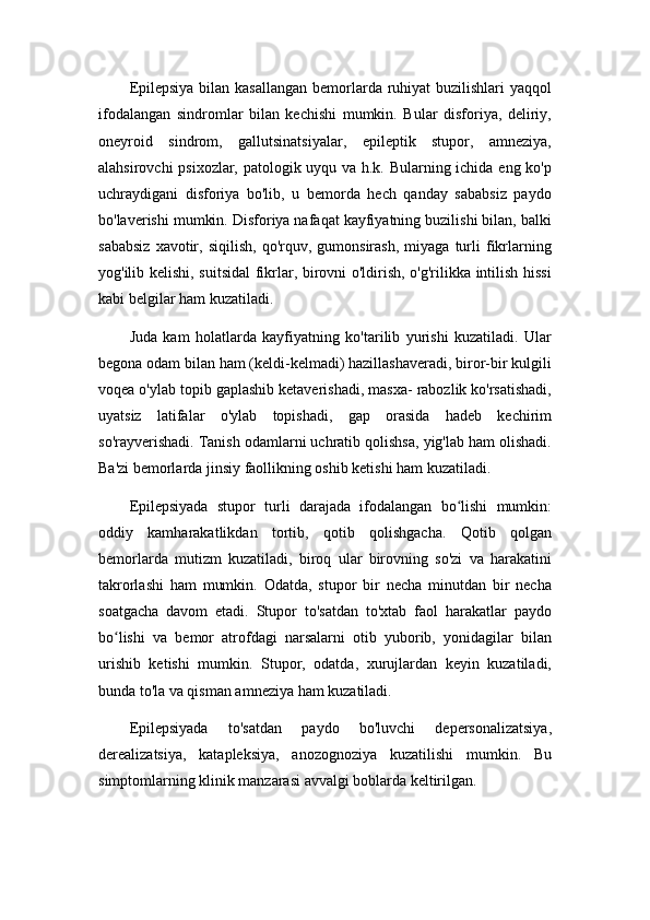 Epilepsiya bilan kasallangan bemorlarda ruhiyat buzilishlari  yaqqol
ifodalangan   sindromlar   bilan   kechishi   mumkin.   Bular   disforiya,   deliriy,
oneyroid   sindrom,   gallutsinatsiyalar,   epileptik   stupor,   amneziya,
alahsirovchi psixozlar, patologik uyqu va h.k. Bularning ichida eng ko'p
uchraydigani   disforiya   bo'lib,   u   bemorda   hech   qanday   sababsiz   paydo
bo'laverishi mumkin. Disforiya nafaqat kayfiyatning buzilishi bilan, balki
sababsiz   xavotir,   siqilish,   qo'rquv,  gumonsirash,   miyaga   turli   fikrlarning
yog'ilib kelishi, suitsidal  fikrlar, birovni o'ldirish, o'g'rilikka intilish hissi
kabi belgilar ham kuzatiladi.
Juda   kam   holatlarda   kayfiyatning   ko'tarilib   yurishi   kuzatiladi.   Ular
begona odam bilan ham (keldi-kelmadi) hazillashaveradi, biror-bir kulgili
voqea o'ylab topib gaplashib ketaverishadi, masxa- rabozlik ko'rsatishadi,
uyatsiz   latifalar   o'ylab   topishadi,   gap   orasida   hadeb   kechirim
so'rayverishadi. Tanish odamlarni uchratib qolishsa, yig'lab ham olishadi.
Ba'zi bemorlarda jinsiy faollikning oshib ketishi ham kuzatiladi.
Epilepsiyada   stupor   turli   darajada   ifodalangan   bo lishi   mumkin:ʻ
oddiy   kamharakatlikdan   tortib,   qotib   qolishgacha.   Qotib   qolgan
bemorlarda   mutizm   kuzatiladi,   biroq   ular   birovning   so'zi   va   harakatini
takrorlashi   ham   mumkin.   Odatda,   stupor   bir   necha   minutdan   bir   necha
soatgacha   davom   etadi.   Stupor   to'satdan   to'xtab   faol   harakatlar   paydo
bo lishi   va   bemor   atrofdagi   narsalarni   otib   yuborib,   yonidagilar   bilan	
ʻ
urishib   ketishi   mumkin.   Stupor,   odatda,   xurujlardan   keyin   kuzatiladi,
bunda to'la va qisman amneziya ham kuzatiladi.
Epilepsiyada   to'satdan   paydo   bo'luvchi   depersonalizatsiya,
derealizatsiya,   katapleksiya,   anozognoziya   kuzatilishi   mumkin.   Bu
simptomlarning klinik manzarasi avvalgi boblarda keltirilgan. 