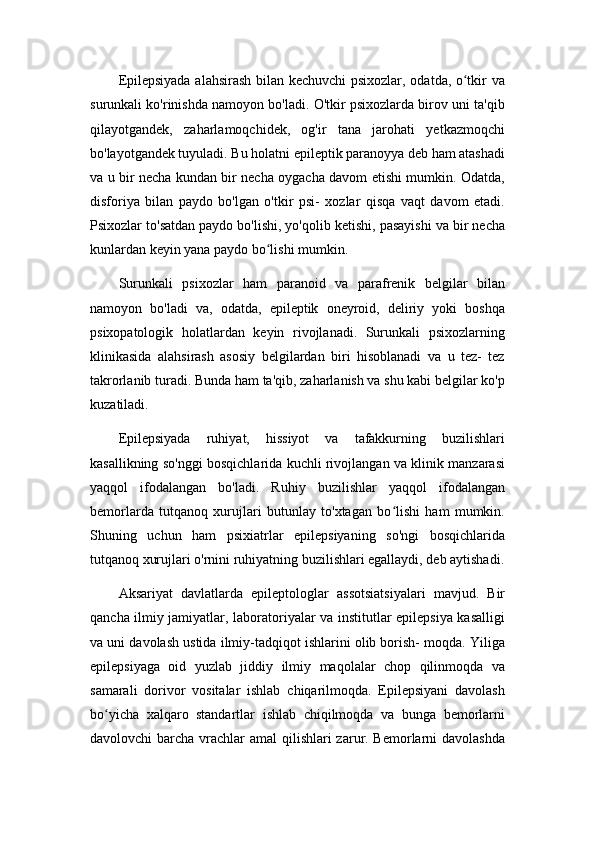 Epilepsiyada alahsirash bilan kechuvchi psixozlar, odatda, o tkir vaʻ
surunkali ko'rinishda namoyon bo'ladi. O'tkir psixozlarda birov uni ta'qib
qilayotgandek,   zaharlamoqchidek,   og'ir   tana   jarohati   yetkazmoqchi
bo'layotgandek tuyuladi. Bu holatni epileptik paranoyya deb ham atashadi
va u bir necha kundan bir necha oygacha davom etishi mumkin. Odatda,
disforiya   bilan   paydo   bo'lgan   o'tkir   psi-   xozlar   qisqa   vaqt   davom   etadi.
Psixozlar to'satdan paydo bo'lishi, yo'qolib ketishi, pasayishi va bir necha
kunlardan keyin yana paydo bo lishi mumkin.	
ʻ
Surunkali   psixozlar   ham   paranoid   va   parafrenik   belgilar   bilan
namoyon   bo'ladi   va,   odatda,   epileptik   oneyroid,   deliriy   yoki   boshqa
psixopatologik   holatlardan   keyin   rivojlanadi.   Surunkali   psixozlarning
klinikasida   alahsirash   asosiy   belgilardan   biri   hisoblanadi   va   u   tez-   tez
takrorlanib turadi. Bunda ham ta'qib, zaharlanish va shu kabi belgilar ko'p
kuzatiladi.
Epilepsiyada   ruhiyat,   hissiyot   va   tafakkurning   buzilishlari
kasallikning so'nggi bosqichlarida kuchli rivojlangan va klinik manzarasi
yaqqol   ifodalangan   bo'ladi.   Ruhiy   buzilishlar   yaqqol   ifodalangan
bemorlarda   tutqanoq   xurujlari   butunlay   to'xtagan   bo lishi   ham   mumkin.	
ʻ
Shuning   uchun   ham   psixiatrlar   epilepsiyaning   so'ngi   bosqichlarida
tutqanoq xurujlari o'rnini ruhiyatning buzilishlari egallaydi, deb aytishadi.
Aksariyat   davlatlarda   epileptologlar   assotsiatsiyalari   mavjud.   Bir
qancha ilmiy jamiyatlar, laboratoriyalar va institutlar epilepsiya kasalligi
va uni davolash ustida ilmiy-tadqiqot ishlarini olib borish- moqda. Yiliga
epilepsiyaga   oid   yuzlab   jiddiy   ilmiy   maqolalar   chop   qilinmoqda   va
samarali   dorivor   vositalar   ishlab   chiqarilmoqda.   Epilepsiyani   davolash
bo yicha   xalqaro   standartlar   ishlab   chiqilmoqda   va   bunga   bemorlarni	
ʻ
davolovchi barcha vrachlar amal  qilishlari zarur. Bemorlarni davolashda 