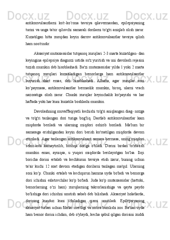 antikonvulsantlarni   ko'r-ko rona   tavsiya   qilavermasdan,   epilepsiyaningʻ
turini va unga ta'sir qiluvchi samarali dorilarni to'g'ri aniqlab olish zarur.
Kuzatilgan   bitta   xurujdan   keyin   darrov   antikonvulsantlar   tavsiya   qilish
ham noo'rindir.
Aksariyat mutaxassislar tutqanoq xurujlari 2-3 marta kuzatilgan- dan
keyingina epilepsiya diagnozi ustida so'z yuritish va uni davolash rejasini
tuzish mumkin deb hisoblashadi. Ba'zi mutaxassislar yilda 1 yoki 2 marta
tutqanoq   xurujlari   kuzatiladigan   bemorlarga   ham   antikonvulsantlar
buyurish   shart   emas,   deb   hisoblashadi.   Albatta,   agar   xurujlar   soni
ko paymasa,   antikonvulsantlar   bermaslik   mumkin,   biroq,   ularni   vrach	
ʻ
nazoratiga   olish   zarur.   Chunki   xurujlar   keyinchalik   ko'payishi   va   har
haftada yoki har kuni kuzatila boshlashi mumkin.
Davolashning muvaffaqiyatli kechishi to'g'ri aniqlangan diag- nozga
va   to'g'ri   tanlangan   dori   turiga   bog'liq.   Dastlab   antikonvulsantlar   kam
miqdorda   beriladi   va   ularning   miqdori   oshirib   boriladi.   Ma'lum   bir
samaraga   erishilgandan   keyin   dori   berish   ko'rsatilgan   miqdorda   davom
ettiriladi. Agar tanlangan antikonvulsant samara bermasa, uning miqdori
sekin-asta   kamaytirilib,   boshqa   doriga   o'tiladi.   Dorini   birdan   to'xtatish
mumkin   emas,   ayniqsa,   u   yuqori   miqdorda   berilayotgan   bo'lsa.   Iloji
boricha   dorini   ertalab   va   kechkurun   tavsiya   etish   zarur,   buning   uchun
ta'sir   kuchi   12   soat   davom   etadigan   dorilarni   tanlagan   ma'qul.   Ularning
soni ko p. Chunki ertalab va kechqurun hamma uyda bo'ladi va bemorga	
ʻ
dori   ichishni   eslatuvchilar   ko'p bo'ladi.  Juda  ko'p  mutaxassislar   (hattoki,
bemorlarning   o zi   ham)   xurujlarning   takrorlanishiga   va   qayta   paydo	
ʻ
bo'lishiga dori ichishni unutish sabab deb bilishadi. Aksariyat holatlarda,
dorining   kunduz   kuni   ichiladigan   qismi   unutiladi.   Epilepsiyaning
aksariyat turlari uchun fikrlar inertligi va xotira buzilishi xos. Ba'zan uyda
ham bemor dorini ichdim, deb o'ylaydi, kecha qabul qilgan dorisini xuddi 