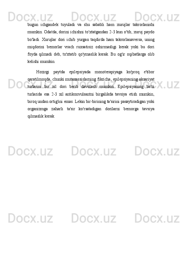 bugun   ichgandek   tuyuladi   va   shu   sababli   ham   xurujlar   takrorlanishi
mumkin. Odatda, dorini ichishni to'xtatgandan 2-3 kun o'tib, xuruj paydo
bo'ladi.   Xurujlar   dori   ichib   yurgan   taqdirda   ham   takrorlanaversa,   uning
miqdorini   bemorlar   vrach   ruxsatisiz   oshirmasligi   kerak   yoki   bu   dori
foyda   qilmadi   deb,   to'xtatib   qo'ymaslik   kerak.   Bu   og'ir   oqibatlarga   olib
kelishi mumkin.
Hozirgi   paytda   epilepsiyada   monoterapiyaga   ko'proq   e'tibor
qaratilmoqda, chunki mutaxassislarning fikricha, epilepsiyaning aksariyat
turlarini   bir   xil   dori   berib   davolash   mumkin.   Epilepsiyaning   ba'zi
turlarida   esa   2-3   xil   antikonvulsantni   birgalikda   tavsiya   etish   mumkin,
biroq undan ortig'ini emas. Lekin bir-birining ta'sirini pasaytiradigan yoki
organizmga   zaharli   ta'sir   ko'rsatadigan   dorilarni   bemorga   tavsiya
qilmaslik kerak. 