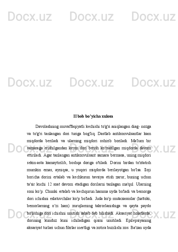 II bob bo yicha xulosaʼ
Davolashning muvaffaqiyatli kechishi to'g'ri aniqlangan diag- nozga
va   to'g'ri   tanlangan   dori   turiga   bog'liq.   Dastlab   antikonvulsantlar   kam
miqdorda   beriladi   va   ularning   miqdori   oshirib   boriladi.   Ma'lum   bir
samaraga   erishilgandan   keyin   dori   berish   ko'rsatilgan   miqdorda   davom
ettiriladi. Agar tanlangan antikonvulsant samara bermasa, uning miqdori
sekin-asta   kamaytirilib,   boshqa   doriga   o'tiladi.   Dorini   birdan   to'xtatish
mumkin   emas,   ayniqsa,   u   yuqori   miqdorda   berilayotgan   bo'lsa.   Iloji
boricha   dorini   ertalab   va   kechkurun   tavsiya   etish   zarur,   buning   uchun
ta'sir   kuchi   12   soat   davom   etadigan   dorilarni   tanlagan   ma'qul.   Ularning
soni ko p. Chunki ertalab va kechqurun hamma uyda bo'ladi va bemorga	
ʻ
dori   ichishni   eslatuvchilar   ko'p bo'ladi.  Juda  ko'p  mutaxassislar   (hattoki,
bemorlarning   o zi   ham)   xurujlarning   takrorlanishiga   va   qayta   paydo	
ʻ
bo'lishiga dori ichishni unutish sabab deb bilishadi. Aksariyat holatlarda,
dorining   kunduz   kuni   ichiladigan   qismi   unutiladi.   Epilepsiyaning
aksariyat turlari uchun fikrlar inertligi va xotira buzilishi xos. Ba'zan uyda 