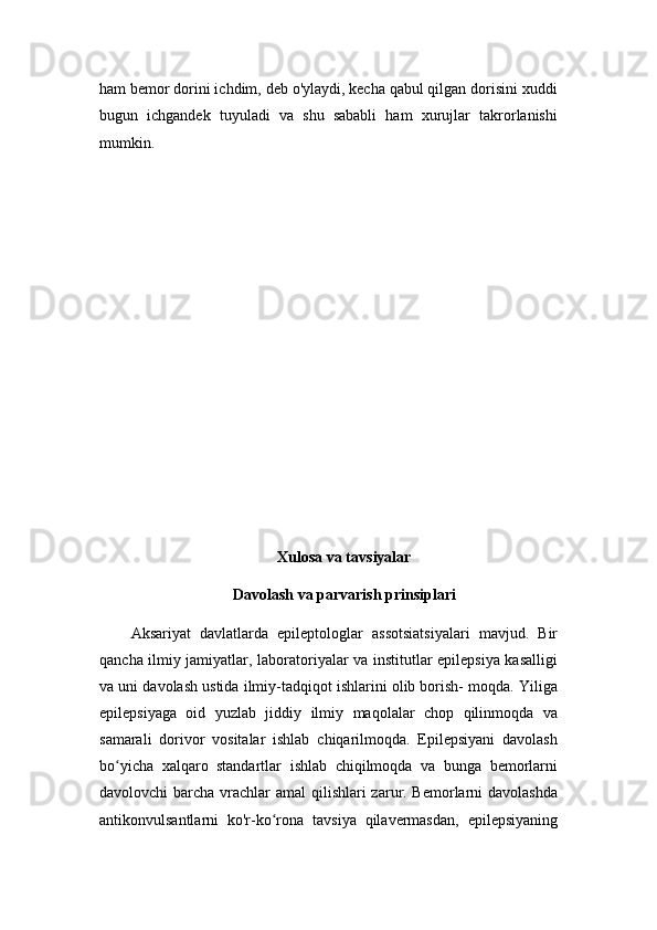 ham bemor dorini ichdim, deb o'ylaydi, kecha qabul qilgan dorisini xuddi
bugun   ichgandek   tuyuladi   va   shu   sababli   ham   xurujlar   takrorlanishi
mumkin.
Xulosa va tavsiyalar
Davolash va parvarish prinsiplari
Aksariyat   davlatlarda   epileptologlar   assotsiatsiyalari   mavjud.   Bir
qancha ilmiy jamiyatlar, laboratoriyalar va institutlar epilepsiya kasalligi
va uni davolash ustida ilmiy-tadqiqot ishlarini olib borish- moqda. Yiliga
epilepsiyaga   oid   yuzlab   jiddiy   ilmiy   maqolalar   chop   qilinmoqda   va
samarali   dorivor   vositalar   ishlab   chiqarilmoqda.   Epilepsiyani   davolash
bo yicha   xalqaro   standartlar   ishlab   chiqilmoqda   va   bunga   bemorlarniʻ
davolovchi barcha vrachlar amal  qilishlari zarur. Bemorlarni davolashda
antikonvulsantlarni   ko'r-ko rona   tavsiya   qilavermasdan,   epilepsiyaning	
ʻ 