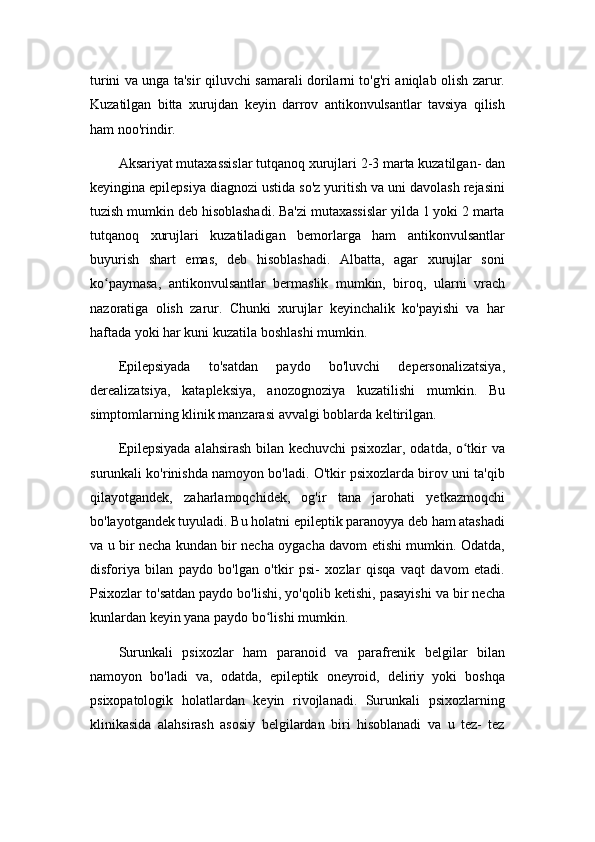 turini va unga ta'sir qiluvchi samarali dorilarni to'g'ri aniqlab olish zarur.
Kuzatilgan   bitta   xurujdan   keyin   darrov   antikonvulsantlar   tavsiya   qilish
ham noo'rindir.
Aksariyat mutaxassislar tutqanoq xurujlari 2-3 marta kuzatilgan- dan
keyingina epilepsiya diagnozi ustida so'z yuritish va uni davolash rejasini
tuzish mumkin deb hisoblashadi. Ba'zi mutaxassislar yilda 1 yoki 2 marta
tutqanoq   xurujlari   kuzatiladigan   bemorlarga   ham   antikonvulsantlar
buyurish   shart   emas,   deb   hisoblashadi.   Albatta,   agar   xurujlar   soni
ko paymasa,   antikonvulsantlar   bermaslik   mumkin,   biroq,   ularni   vrachʻ
nazoratiga   olish   zarur.   Chunki   xurujlar   keyinchalik   ko'payishi   va   har
haftada yoki har kuni kuzatila boshlashi mumkin.
Epilepsiyada   to'satdan   paydo   bo'luvchi   depersonalizatsiya,
derealizatsiya,   katapleksiya,   anozognoziya   kuzatilishi   mumkin.   Bu
simptomlarning klinik manzarasi avvalgi boblarda keltirilgan.
Epilepsiyada alahsirash bilan kechuvchi psixozlar, odatda, o tkir va	
ʻ
surunkali ko'rinishda namoyon bo'ladi. O'tkir psixozlarda birov uni ta'qib
qilayotgandek,   zaharlamoqchidek,   og'ir   tana   jarohati   yetkazmoqchi
bo'layotgandek tuyuladi. Bu holatni epileptik paranoyya deb ham atashadi
va u bir necha kundan bir necha oygacha davom etishi mumkin. Odatda,
disforiya   bilan   paydo   bo'lgan   o'tkir   psi-   xozlar   qisqa   vaqt   davom   etadi.
Psixozlar to'satdan paydo bo'lishi, yo'qolib ketishi, pasayishi va bir necha
kunlardan keyin yana paydo bo lishi mumkin.	
ʻ
Surunkali   psixozlar   ham   paranoid   va   parafrenik   belgilar   bilan
namoyon   bo'ladi   va,   odatda,   epileptik   oneyroid,   deliriy   yoki   boshqa
psixopatologik   holatlardan   keyin   rivojlanadi.   Surunkali   psixozlarning
klinikasida   alahsirash   asosiy   belgilardan   biri   hisoblanadi   va   u   tez-   tez 