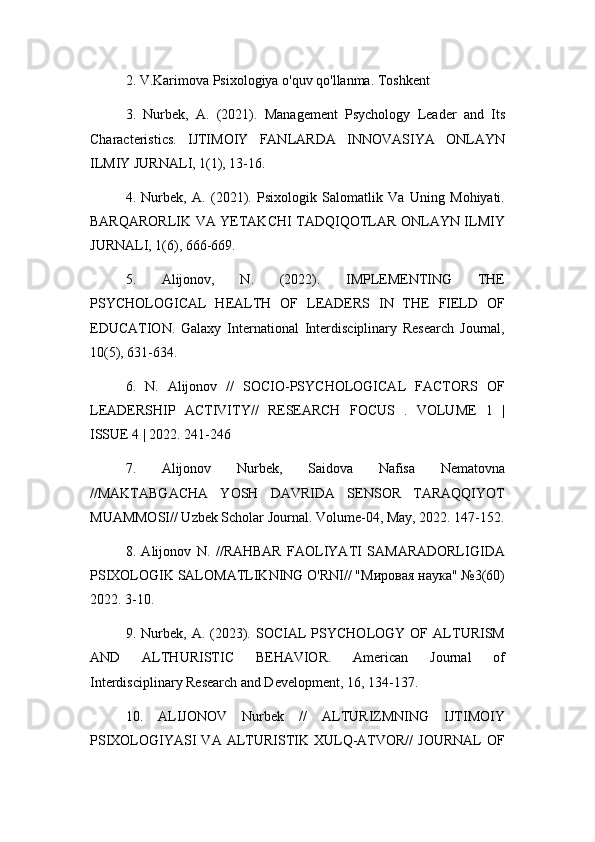 2. V.Karimova Psixologiya o'quv qo'llanma. Toshkent
3.   Nurbek,   A.   (2021).   Management   Psychology   Leader   and   Its
Characteristics.   IJTIMOIY   FANLARDA   INNOVASIYA   ONLAYN
ILMIY JURNALI, 1(1), 13-16.
4.   Nurbek,   A.   (2021).   Psixologik   Salomatlik   Va   Uning   Mohiyati.
BARQARORLIK VA YETAKCHI TADQIQOTLAR ONLAYN ILMIY
JURNALI, 1(6), 666-669.
5.   Alijonov,   N.   (2022).   IMPLEMENTING   THE
PSYCHOLOGICAL   HEALTH   OF   LEADERS   IN   THE   FIELD   OF
EDUCATION.   Galaxy   International   Interdisciplinary   Research   Journal,
10(5), 631-634.
6.   N.   Alijonov   //   SOCIO-PSYCHOLOGICAL   FACTORS   OF
LEADERSHIP   ACTIVITY//   RESEARCH   FOCUS   .   VOLUME   1   |
ISSUE 4 | 2022. 241-246
7.   Alijonov   Nurbek,   Saidova   Nafisa   Nematovna
//MAKTABGACHA   YOSH   DAVRIDA   SENSOR   TARAQQIYOT
MUAMMOSI// Uzbek Scholar Journal. Volume-04, May, 2022. 147-152.
8.   Alijonov   N.   //RAHBAR   FAOLIYATI   SAMARADORLIGIDA
PSIXOLOGIK SALOMATLIKNING O'RNI// "Мировая наука" №3(60)
2022. 3-10.
9.  Nurbek,   A.  (2023).   SOCIAL   PSYCHOLOGY  OF   ALTURISM
AND   ALTHURISTIC   BEHAVIOR.   American   Journal   of
Interdisciplinary Research and Development, 16, 134-137.
10.   ALIJONOV   Nurbek   //   ALTURIZMNING   IJTIMOIY
PSIXOLOGIYASI  VA  ALTURISTIK  XULQ-ATVOR//   JOURNAL  OF 