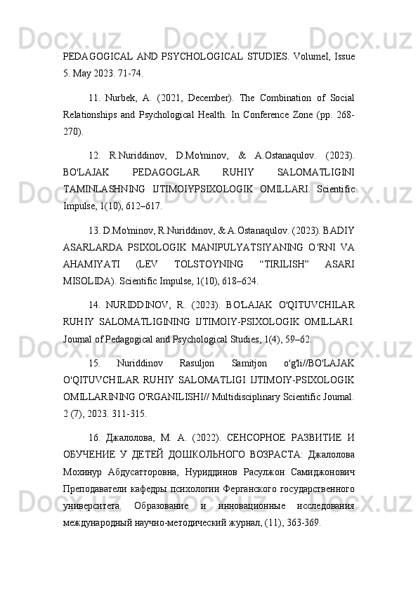 PEDAGOGICAL   AND   PSYCHOLOGICAL   STUDIES.   VolumeI,   Issue
5. May 2023. 71-74.
11.   Nurbek,   A.   (2021,   December).   The   Combination   of   Social
Relationships   and   Psychological   Health.   In   Conference   Zone   (pp.   268-
270).
12.   R.Nuriddinov,   D.Mo'minov,   &   A.Ostanaqulov.   (2023).
BO'LAJAK   PEDAGOGLAR   RUHIY   SALOMATLIGINI
TAMINLASHNING   IJTIMOIYPSIXOLOGIK   OMILLARI.   Scientific
Impulse, 1(10), 612–617.
13. D.Mo'minov, R.Nuriddinov, & A.Ostanaqulov. (2023). BADIY
ASARLARDA   PSIXOLOGIK   MANIPULYATSIYANING   O RNI   VAʻ
AHAMIYATI   (LEV   TOLSTOYNING   “TIRILISH”   ASARI
MISOLIDA). Scientific Impulse, 1(10), 618–624.
14.   NURIDDINOV,   R.   (2023).   BO'LAJAK   O'QITUVCHILAR
RUHIY   SALOMATLIGINING   IJTIMOIY-PSIXOLOGIK   OMILLARI.
Journal of Pedagogical and Psychological Studies, 1(4), 59–62.
15.   Nuriddinov   Rasuljon   Samitjon   o'g'li//BO'LAJAK
O'QITUVCHILAR   RUHIY   SALOMATLIGI   IJTIMOIY-PSIXOLOGIK
OMILLARINING O'RGANILISHI// Multidisciplinary Scientific Journal.
2 (7), 2023. 311-315.
16.   Джалолова,   М.   А.   (2022).   СЕНСОРНОЕ   РАЗВИТИЕ   И
ОБУЧЕНИЕ   У   ДЕТЕЙ   ДОШКОЛЬНОГО   ВОЗРАСТА:   Джалолова
Мохинур   Абдусатторовна,   Нуриддинов   Расулжон   Самиджонович
Преподаватели   кафедры  психологии  Ферганского  государственного
университета.   Образование   и   инновационные   исследования
международный научно-методический журнал, (11), 363-369. 