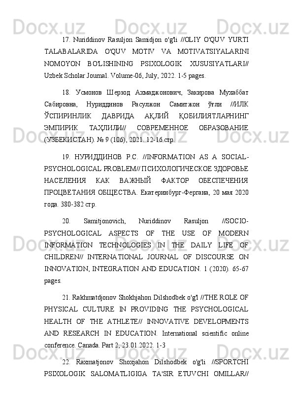 17.   Nuriddinov   Rasuljon   Samidjon   o ' g ' li   // OLIY   O ' QUV   YURTI
TALABALARIDA   O ' QUV   MOTIV   VA   MOTIVATSIYALARINI
NOMOYON   BO ' LISHINING   PSIXOLOGIK   XUSUSIYATLARI //
Uzbek   Scholar   Journal .  Volume -06,  July , 2022. 1-5  pages .
18.   Усмонов   Шерзод   Ахмаджонович,   Закирова   Мухаббат
Сабировна,   Нуриддинов   Расулжон   Самитжон   ўғли   //ИЛК
ЎСПИРИНЛИК   ДАВРИДА   АҚЛИЙ   ҚОБИЛИЯТЛАРНИНГ
ЭМПИРИК   ТАҲЛИЛИ//   СОВРЕМЕННОЕ   ОБРАЗОВАНИЕ
(УЗБЕКИСТАН). № 9 (106), 2021. 12-16 стр.
19.   НУРИДДИНОВ   Р.С.   // INFORMATION   AS   A   SOCIAL -
PSYCHOLOGICAL   PROBLEM // ПСИХОЛОГИЧЕСКОЕ ЗДОРОВЬЕ
НАСЕЛЕНИЯ   КАК   ВАЖНЫЙ   ФАКТОР   ОБЕСПЕЧЕНИЯ
ПРОЦВЕТАНИЯ   ОБЩЕСТВА.   Екатеринбург-Фергана,  20  мая  2020
года. 380-382 стр.
20.   Samitjonovich,   Nuriddinov   Rasuljon   //SOCIO-
PSYCHOLOGICAL   ASPECTS   OF   THE   USE   OF   MODERN
INFORMATION   TECHNOLOGIES   IN   THE   DAILY   LIFE   OF
CHILDREN//   INTERNATIONAL   JOURNAL   OF   DISCOURSE   ON
INNOVATION,   INTEGRATION   AND   EDUCATION.   1   (2020).   65-67
pages.
21. Rakhmatdjonov Shokhjahon Dilshodbek o'g'l //THE ROLE OF
PHYSICAL   CULTURE   IN   PROVIDING   THE   PSYCHOLOGICAL
HEALTH   OF   THE   ATHLETE//   INNOVATIVE   DEVELOPMENTS
AND   RESEARCH   IN   EDUCATION.   International   scientific   online
conference. Canada. Part 2, 23.01.2022. 1-3
22.   Raxmatjonov   Shoxjahon   Dilshodbek   o'g'li   //SPORTCHI
PSIXOLOGIK   SALOMATLIGIGA   TA'SIR   ETUVCHI   OMILLAR// 