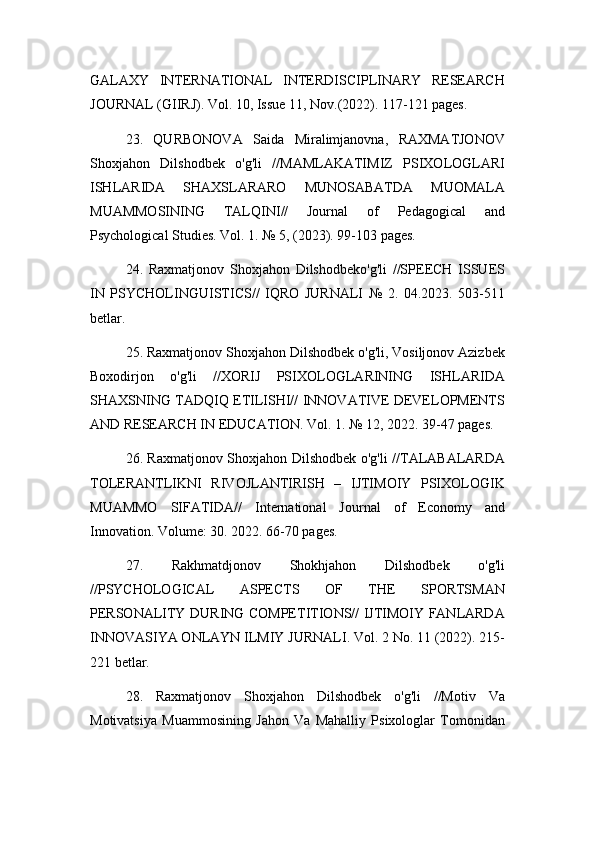 GALAXY   INTERNATIONAL   INTERDISCIPLINARY   RESEARCH
JOURNAL (GIIRJ). Vol. 10, Issue 11, Nov.(2022). 117-121 pages.
23.   QURBONOVA   Saida   Miralimjanovna,   RAXMATJONOV
Shoxjahon   Dilshodbek   o'g'li   //MAMLAKATIMIZ   PSIXOLOGLARI
ISHLARIDA   SHAXSLARARO   MUNOSABATDA   MUOMALA
MUAMMOSINING   TALQINI//   Journal   of   Pedagogical   and
Psychological Studies. Vol. 1. № 5, (2023). 99-103 pages.
24.   Raxmatjonov   Shoxjahon   Dilshodbeko'g'li   //SPEECH   ISSUES
IN   PSYCHOLINGUISTICS//   IQRO   JURNALI   №   2.   04.2023.   503-511
betlar.
25. Raxmatjonov Shoxjahon Dilshodbek o'g'li, Vosiljonov Azizbek
Boxodirjon   o'g'li   //XORIJ   PSIXOLOGLARINING   ISHLARIDA
SHAXSNING TADQIQ ETILISHI// INNOVATIVE DEVELOPMENTS
AND RESEARCH IN EDUCATION. Vol. 1. № 12, 2022. 39-47 pages.
26. Raxmatjonov Shoxjahon Dilshodbek o'g'li //TALABALARDA
TOLERANTLIKNI   RIVOJLANTIRISH   –   IJTIMOIY   PSIXOLOGIK
MUAMMO   SIFATIDA//   International   Journal   of   Economy   and
Innovation. Volume: 30. 2022. 66-70 pages.
27.   Rakhmatdjonov   Shokhjahon   Dilshodbek   o'g'li
//PSYCHOLOGICAL   ASPECTS   OF   THE   SPORTSMAN
PERSONALITY DURING COMPETITIONS// IJTIMOIY FANLARDA
INNOVASIYA ONLAYN ILMIY JURNALI. Vol. 2 No. 11 (2022). 215-
221 betlar.
28.   Raxmatjonov   Shoxjahon   Dilshodbek   o'g'li   //Motiv   Va
Motivatsiya   Muammosining   Jahon   Va   Mahalliy   Psixologlar   Tomonidan 