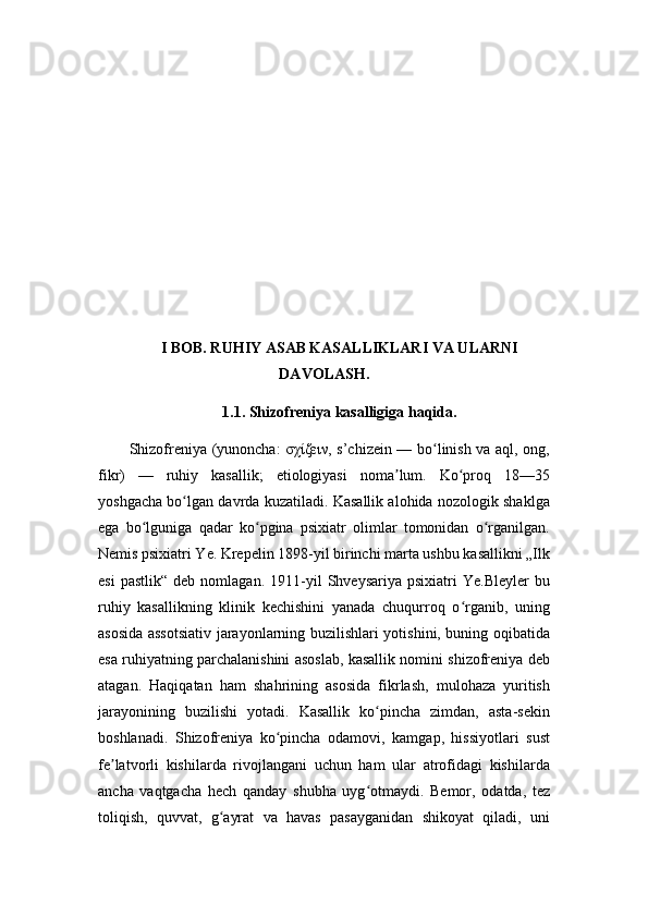 I BOB. RUHIY ASAB KASALLIKLARI VA ULARNI
DAVOLASH.
1.1. Shizofreniya kasalligiga haqida.
Shizofreniya (yunoncha: σχίζειν, s’chizein — bo linish va aql, ong,ʻ
fikr)   —   ruhiy   kasallik;   etiologiyasi   noma lum.   Ko proq   18—35	
ʼ ʻ
yoshgacha bo lgan davrda kuzatiladi. Kasallik alohida nozologik shaklga	
ʻ
ega   bo lguniga   qadar   ko pgina   psixiatr   olimlar   tomonidan   o rganilgan.	
ʻ ʻ ʻ
Nemis psixiatri Ye. Krepelin 1898-yil birinchi marta ushbu kasallikni „Ilk
esi   pastlik“   deb   nomlagan.   1911-yil   Shveysariya   psixiatri   Ye.Bleyler   bu
ruhiy   kasallikning   klinik   kechishini   yanada   chuqurroq   o rganib,   uning	
ʻ
asosida assotsiativ jarayonlarning buzilishlari yotishini, buning oqibatida
esa ruhiyatning parchalanishini asoslab, kasallik nomini shizofreniya deb
atagan.   Haqiqatan   ham   shahrining   asosida   fikrlash,   mulohaza   yuritish
jarayonining   buzilishi   yotadi.   Kasallik   ko pincha   zimdan,   asta-sekin	
ʻ
boshlanadi.   Shizofreniya   ko pincha   odamovi,   kamgap,   hissiyotlari   sust	
ʻ
fe latvorli   kishilarda   rivojlangani   uchun   ham   ular   atrofidagi   kishilarda	
ʼ
ancha   vaqtgacha   hech   qanday   shubha   uyg otmaydi.   Bemor,   odatda,   tez	
ʻ
toliqish,   quvvat,   g ayrat   va   havas   pasayganidan   shikoyat   qiladi,   uni	
ʻ