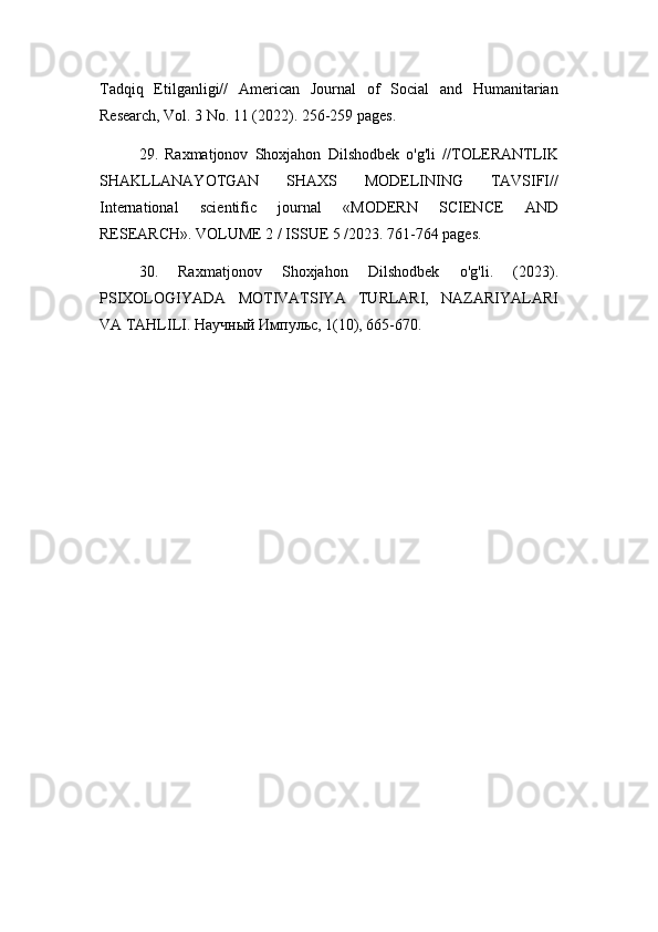 Tadqiq   Etilganligi//   American   Journal   of   Social   and   Humanitarian
Research, Vol. 3 No. 11 (2022). 256-259 pages.
29.   Raxmatjonov   Shoxjahon   Dilshodbek   o'g'li   //TOLERANTLIK
SHAKLLANAYOTGAN   SHAXS   MODELINING   TAVSIFI//
International   scientific   journal   «MODERN   SCIENCE   АND
RESEARCH». VOLUME 2 / ISSUE 5 /2023. 761-764 pages.
30.   Raxmatjonov   Shoxjahon   Dilshodbek   o'g'li.   (2023).
PSIXOLOGIYADA   MOTIVATSIYA   TURLARI,   NAZARIYALARI
VA TAHLILI. Научный Импульс, 1(10), 665-670. 