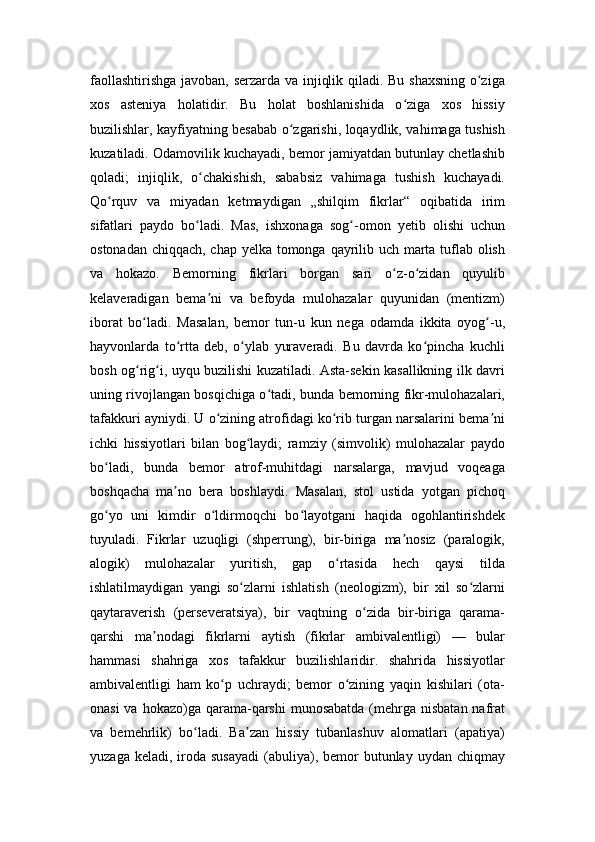 faollashtirishga javoban, serzarda va injiqlik qiladi. Bu shaxsning o zigaʻ
xos   asteniya   holatidir.   Bu   holat   boshlanishida   o ziga   xos   hissiy	
ʻ
buzilishlar, kayfiyatning besabab o zgarishi, loqaydlik, vahimaga tushish	
ʻ
kuzatiladi. Odamovilik kuchayadi, bemor jamiyatdan butunlay chetlashib
qoladi;   injiqlik,   o chakishish,   sababsiz   vahimaga   tushish   kuchayadi.	
ʻ
Qo rquv   va   miyadan   ketmaydigan   „shilqim   fikrlar“   oqibatida   irim	
ʻ
sifatlari   paydo   bo ladi.   Mas,   ishxonaga   sog -omon   yetib   olishi   uchun	
ʻ ʻ
ostonadan chiqqach, chap yelka tomonga qayrilib uch marta tuflab olish
va   hokazo.   Bemorning   fikrlari   borgan   sari   o z-o zidan   quyulib	
ʻ ʻ
kelaveradigan   bema ni   va   befoyda   mulohazalar   quyunidan   (mentizm)	
ʼ
iborat   bo ladi.   Masalan,   bemor   tun-u   kun   nega   odamda   ikkita   oyog -u,	
ʻ ʻ
hayvonlarda   to rtta   deb,   o ylab   yuraveradi.   Bu   davrda   ko pincha   kuchli	
ʻ ʻ ʻ
bosh og rig i, uyqu buzilishi kuzatiladi. Asta-sekin kasallikning ilk davri	
ʻ ʻ
uning rivojlangan bosqichiga o tadi, bunda bemorning fikr-mulohazalari,	
ʻ
tafakkuri ayniydi. U o zining atrofidagi ko rib turgan narsalarini bema ni	
ʻ ʻ ʼ
ichki   hissiyotlari   bilan   bog laydi;   ramziy   (simvolik)   mulohazalar   paydo	
ʻ
bo ladi,   bunda   bemor   atrof-muhitdagi   narsalarga,   mavjud   voqeaga	
ʻ
boshqacha   ma no   bera   boshlaydi.   Masalan,   stol   ustida   yotgan   pichoq	
ʼ
go yo   uni   kimdir   o ldirmoqchi   bo layotgani   haqida   ogohlantirishdek	
ʻ ʻ ʻ
tuyuladi.   Fikrlar   uzuqligi   (shperrung),   bir-biriga   ma nosiz   (paralogik,	
ʼ
alogik)   mulohazalar   yuritish,   gap   o rtasida   hech   qaysi   tilda	
ʻ
ishlatilmaydigan   yangi   so zlarni   ishlatish   (neologizm),   bir   xil   so zlarni	
ʻ ʻ
qaytaraverish   (perseveratsiya),   bir   vaqtning   o zida   bir-biriga   qarama-	
ʻ
qarshi   ma nodagi   fikrlarni   aytish   (fikrlar   ambivalentligi)   —   bular	
ʼ
hammasi   shahriga   xos   tafakkur   buzilishlaridir.   shahrida   hissiyotlar
ambivalentligi   ham   ko p   uchraydi;   bemor   o zining   yaqin   kishilari   (ota-	
ʻ ʻ
onasi  va  hokazo)ga  qarama-qarshi  munosabatda  (mehrga  nisbatan nafrat
va   bemehrlik)   bo ladi.   Ba zan   hissiy   tubanlashuv   alomatlari   (apatiya)	
ʻ ʼ
yuzaga  keladi, iroda  susayadi  (abuliya), bemor  butunlay  uydan  chiqmay 