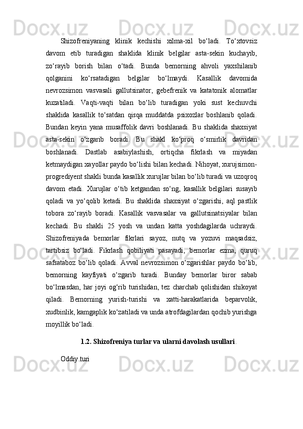 Shizofreniyaning   klinik   kechishi   xilma-xil   bo‘ladi.   To‘xtovsiz
davom   etib   turadigan   shaklida   klinik   belgilar   asta-sekin   kuchayib,
zo‘rayib   borish   bilan   o‘tadi.   Bunda   bemorning   ahvoli   yaxshilanib
qolganini   ko‘rsatadigan   belgilar   bo‘lmaydi.   Kasallik   davomida
nevrozsimon   vasvasali   gallutsinator,   gebefrenik   va   katatonik   alomatlar
kuzatiladi.   Vaqti-vaqti   bilan   bo‘lib   turadigan   yoki   sust   kechuvchi
shaklida   kasallik   to‘satdan   qisqa   muddatda   psixozlar   boshlanib   qoladi.
Bundan   keyin   yana   musaffolik   davri   boshlanadi.   Bu   shaklida   shaxsiyat
asta-sekin   o‘zgarib   boradi.   Bu   shakl   ko‘proq   o‘smirlik   davridan
boshlanadi.   Dastlab   asabiylashish,   ortiqcha   fikrlash   va   miyadan
ketmaydigan xayollar paydo bo‘lishi bilan kechadi. Nihoyat, xurujsimon-
progrediyent shakli bunda kasallik xurujlar bilan bo‘lib turadi va uzoqroq
davom   etadi.   Xurujlar   o‘tib   ketgandan   so‘ng,   kasallik   belgilari   susayib
qoladi   va   yo‘qolib   ketadi.   Bu   shaklida   shaxsiyat   o‘zgarishi,   aql   pastlik
tobora   zo‘rayib   boradi.   Kasallik   vasvasalar   va   gallutsinatsiyalar   bilan
kechadi.   Bu   shakli   25   yosh   va   undan   katta   yoshdagilarda   uchraydi.
Shizofreniyada   bemorlar   fikrlari   sayoz,   nutq   va   yozuvi   maqsadsiz,
tartibsiz   bo‘ladi.   Fikrlash   qobiliyati   pasayadi,   bemorlar   ezma,   quruq
safsataboz   bo‘lib   qoladi.   Avval   nevrozsimon   o‘zgarishlar   paydo   bo‘lib,
bemorning   kayfiyati   o‘zgarib   turadi.   Bunday   bemorlar   biror   sabab
bo‘lmasdan,   har   joyi   og‘rib   turishidan,   tez   charchab   qolishidan   shikoyat
qiladi.   Bemorning   yurish-turishi   va   xatti-harakatlarida   beparvolik,
xudbinlik, kamgaplik ko‘zatiladi va unda atrofdagilardan qochib yurishga
moyillik bo‘ladi.
1.2. Shizofreniya turlar va ularni davolash usullari .
Oddiy turi 