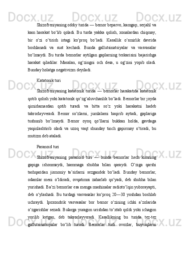 Shizofreniyaning oddiy turida — bemor beparvo, kamgap, serjahl va
kam   harakat   bo‘lib   qoladi.   Bu   turda   yakka   qolish,   xonalardan   chiqmay,
bir   o‘zi   o‘tirish   istagi   ko‘proq   bo‘ladi.   Kasallik   o‘smirlik   davrida
boshlanadi   va   sust   kechadi.   Bunda   gallutsinatsiyalar   va   vasvasalar
bo‘lmaydi.   Bu   turda   bemorlar   aytilgan   gaplarning   teskarisini   bajarishga
harakat   qiladilar.   Masalan,   og‘zingni   och   desa,   u   og‘zini   yopib   oladi.
Bunday holatga negativizm deyiladi.
Katatonik turi
Shizofreniyaning   katatonik   turida   —   bemorlar   harakatida   katatonik
qotib qolish yoki katatonik qo‘zg‘aluvchanlik bo‘ladi. Bemorlar bir joyda
qimirlamasdan   qotib   turadi   va   bitta   so‘z   yoki   harakatni   hadeb
takrorlayveradi.   Bemor   so‘zlarni,   jumlalarni   baqirib   aytadi,   gaplariga
tushunib   bo‘lmaydi.   Bemor   oyoq   qo‘llarni   bukkan   holda,   gavdaga
yaqinlashtirib   oladi   va   uzoq   vaqt   shunday   tinch   gapirmay   o‘tiradi,   bu
mutizm deb ataladi.
Paranoid turi
Shizofreniyaning   paranoid   turi   —   bunda   bemorlar   hech   kimning
gapiga   ishonmaydi,   hammaga   shubha   bilan   qaraydi.   O‘ziga   qarshi
tashqaridan   jismoniy   ta’sirlarni   sezgandek   bo‘ladi.   Bunday   bemorlar,
odamlar   meni   o‘ldiradi,   ovqatimni   zaharlab   qo‘yadi,   deb   shubha   bilan
yurishadi. Ba’zi bemorlar esa menga mashinalar radioto‘lqin yuborayapti,
deb   o‘ylashadi.   Bu   turdagi   vasvasalar   ko‘proq   20—30   yoshdan   boshlab
uchraydi.   Ipoxondrik   vasvasalar   bor   bemor   o‘zining   ichki   a’zolarida
o‘zgarishlar sezadi. Bularga yuragim urishdan to‘xtab qoldi yoki ichagim
yorilib   ketgan,   deb   takrorlayveradi.   Kasallikning   bu   turida   tez-tez
gallutsinatsiyalar   bo‘lib   turadi.   Bemorlar   turli   ovozlar,   buyruqlarni 