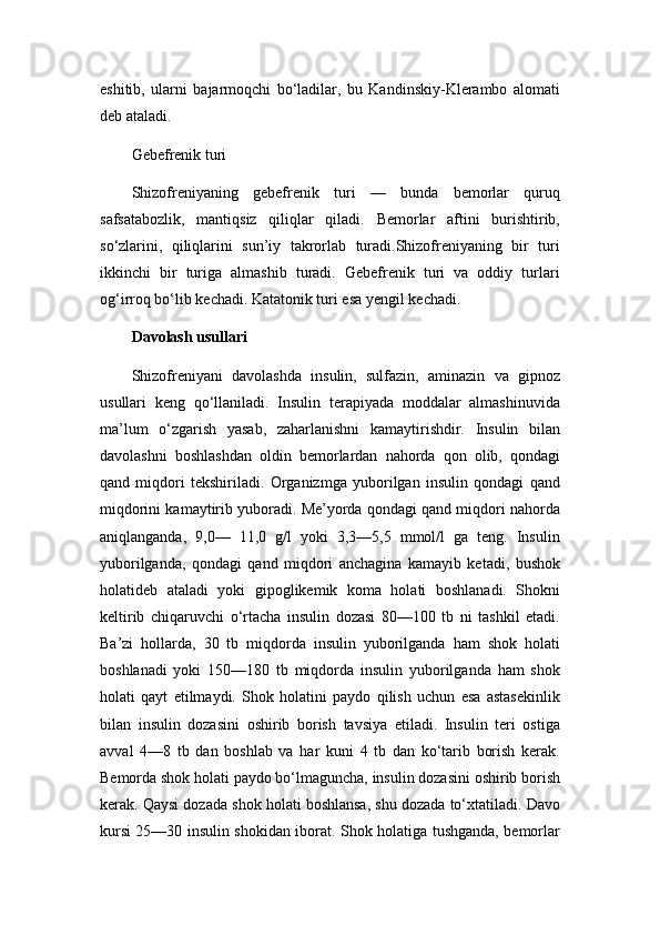 eshitib,   ularni   bajarmoqchi   bo‘ladilar,   bu   Kandinskiy-Klerambo   alomati
deb ataladi.
Gebefrenik turi
Shizofreniyaning   gebefrenik   turi   —   bunda   bemorlar   quruq
safsatabozlik,   mantiqsiz   qiliqlar   qiladi.   Bemorlar   aftini   burishtirib,
so‘zlarini,   qiliqlarini   sun’iy   takrorlab   turadi.Shizofreniyaning   bir   turi
ikkinchi   bir   turiga   almashib   turadi.   Gebefrenik   turi   va   oddiy   turlari
og‘irroq bo‘lib kechadi. Katatonik turi esa yengil kechadi.
Davolash usullari
Shizofreniyani   davolashda   insulin,   sulfazin,   aminazin   va   gipnoz
usullari   keng   qo‘llaniladi.   Insulin   terapiyada   moddalar   almashinuvida
ma’lum   o‘zgarish   yasab,   zaharlanishni   kamaytirishdir.   Insulin   bilan
davolashni   boshlashdan   oldin   bemorlardan   nahorda   qon   olib,   qondagi
qand   miqdori   tekshiriladi.   Organizmga   yuborilgan   insulin   qondagi   qand
miqdorini kamaytirib yuboradi. Me’yorda qondagi qand miqdori nahorda
aniqlanganda,   9,0—   11,0   g/l   yoki   3,3—5,5   mmol/l   ga   teng.   Insulin
yuborilganda,   qondagi   qand   miqdori   anchagina   kamayib   ketadi,   bushok
holatideb   ataladi   yoki   gipoglikemik   koma   holati   boshlanadi.   Shokni
keltirib   chiqaruvchi   o‘rtacha   insulin   dozasi   80—100   tb   ni   tashkil   etadi.
Ba’zi   hollarda,   30   tb   miqdorda   insulin   yuborilganda   ham   shok   holati
boshlanadi   yoki   150—180   tb   miqdorda   insulin   yuborilganda   ham   shok
holati   qayt   etilmaydi.   Shok   holatini   paydo   qilish   uchun   esa   astasekinlik
bilan   insulin   dozasini   oshirib   borish   tavsiya   etiladi.   Insulin   teri   ostiga
avval   4—8   tb   dan   boshlab   va   har   kuni   4   tb   dan   ko‘tarib   borish   kerak.
Bemorda shok holati paydo bo‘lmaguncha, insulin dozasini oshirib borish
kerak. Qaysi dozada shok holati boshlansa, shu dozada to‘xtatiladi. Davo
kursi 25—30 insulin shokidan iborat. Shok holatiga tushganda, bemorlar 