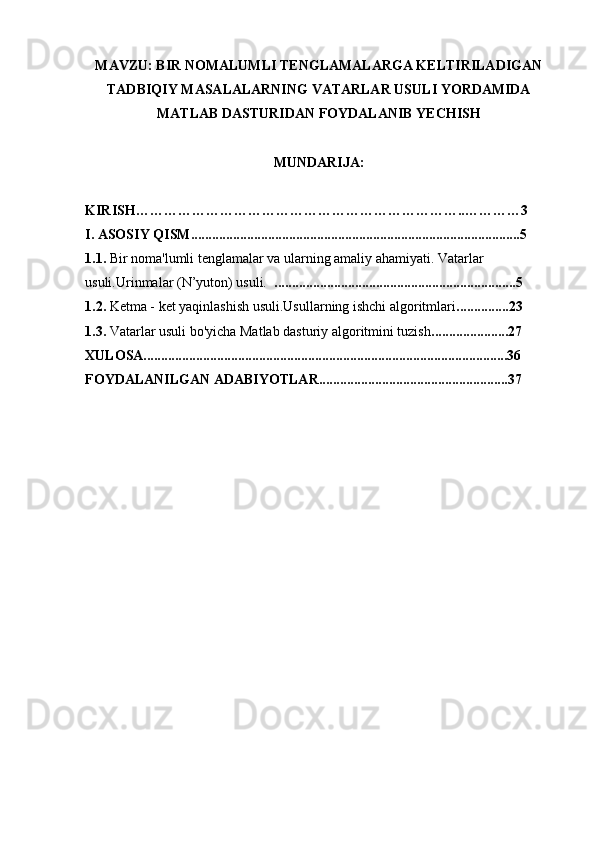 MAVZU: BIR NOMALUMLI TENGLAMALARGA KELTIRILADIGAN
TADBIQIY MASALALARNING VATARLAR USULI YORDAMIDA
MATLAB DASTURIDAN FOYDALANIB YECHISH
MUNDARIJA: 
KIRISH……………………………………………………………..…………3
I. ASOSIY QISM..............................................................................................5
1.1.  Bir noma'lumli tenglamalar va ularning amaliy ahamiyati. Vatarlar 
usuli.Urinmalar (N’yuton) usuli.   .....................................................................5
1.2.  Ketma - ket yaqinlashish usuli.Usullarning ishchi algoritmlari ...............23
1.3.  Vatarlar usuli bo'yicha Matlab dasturiy algoritmini tuzish ......................27
XULOSA........................................................................................................36
FOYDALANILGAN ADABIYOTLAR......................................................37 