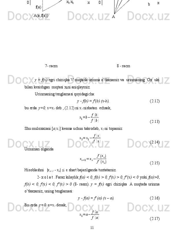  
 
7- racm 8 - racm
y = f(x)  egri chiziqka V nuqtada urinma o’tkazamiz va  urinmaning  Ox  uki
bilan kesishgan  nuqtasi x
1 ni aniqlaymiz.
Urinmaning tenglamasi quyidagicha:
y - f(b) = f'(b) (x-b),    (2.12)
bu erda   y=0, x=x
1  deb , (2.12) ni  x
1  nisbatan  echsak,x1=	b−	f(b)	
f'(b)
  (2.13)
Shu muloxazani [ a;x
1 ] kesma uchun takrorlab,  x
2  ni topamiz:	
x2=	x1−	f(x)	
f'(x)
(2.14)
Umuman olganda	
xn+1=	xn−	
f(xn)	
f'(xn)
  (2.15)
Hisoblashni   | x
n+1  - x
n |  £   e  shart bajarilganda tuxtatamiz.
2-  x o l a t . Faraz kilaylik  f(a) < 0, f(b) > 0, f'(x) > 0, f''(x) < 0  yoki  f(a)>0 ,
f(b)  < 0, f'(x)  < 0, f''(x)  >  0   (8-  rasm).   y = f(x)   egri  chiziqka    A nuqtada urinma
o’tkazamiz, uning tenglamasi:
y - f(a) = f' (a) (x – a), (2.16)
Bu erda   y=0, x=x
1  desak,	
x1=	a−	f(a)	
f'(a)
(2.17)
11 A xa = x
0  x
1  x
2
00   a
  x
2  x
1 x
A(a;f(a)) f(a)     b   