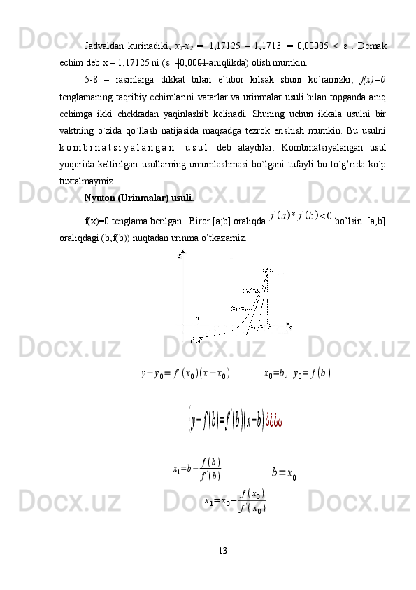 Jadvaldan   kurinadiki,   x
3 -x
2   =   |1,17125   –   1,1713|   =   0,00005   <   e   .   Demak
echim deb x = 1,17125 ni ( e   =0,0001 aniqlikda) olish mumkin.
5-8   –   rasmlarga   dikkat   bilan   e`tibor   kilsak   shuni   ko`ramizki,   f(x)=0
tenglamaning taqribiy echimlarini  vatarlar va urinmalar  usuli  bilan topganda aniq
echimga   ikki   chekkadan   yaqinlashib   kelinadi.   Shuning   uchun   ikkala   usulni   bir
vaktning   o`zida   qo`llash   natijasida   maqsadga   tezrok   erishish   mumkin.   Bu   usulni
k o m b i n a t s i y a l a n g a n   u s u l   deb   ataydilar.   Kombinatsiyalangan   usul
yuqorida   keltirilgan   usullarning   umumlashmasi   bo`lgani   tufayli   bu   to`g’rida   ko`p
tuxtalmaymiz.
Nyuton ( Urinmalar)   usuli .
f(x)=0 tenglama berilgan.   Biror [a;b] oraliqda   bo’lsin. [a,b]
oraliqdagi (b,f(b)) nuqtadan urinma o’tkazamiz.y−	y0=	f'(x0)(x−	x0)	х0=	b,	y0=	f(b)	
{y−	f(b)=	f
'
(b)(x−b)¿¿¿¿	
x1=b−	f(b)	
f'(b)	b=	x0	
x1=	x0−	f(x0)	
f'(x0)
13 