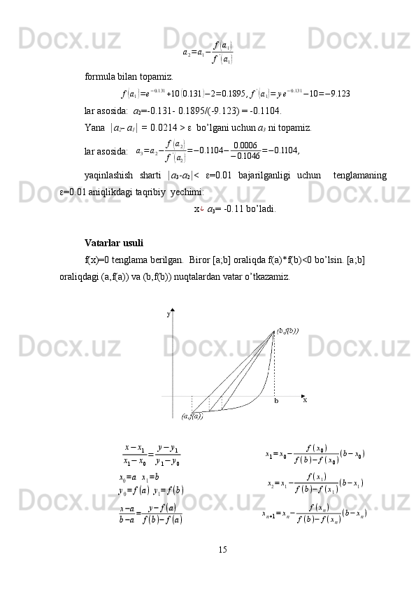 a
2 = a
1 − f( a
1	)
f '	
(
a
1	)
formula bilan topamiz.
f	
( a
1	) = e − 0.131
+ 10	( 0.131	) − 2 = 0.1895 , f '	(
a
1	) = y e − 0.131
− 10 = − 9.123
lar   asosida : a
2 =-0.131- 0.1895/(-9.123) = -0.1104.
Yana   | a
2 -  a
1 |  =  0.0214 >  e   bo’lgani uchun  a
3  ni topamiz.
lar   asosida :   	
a3=a2−	f(a2)	
f'(a2)
=−0.1104	−	0.0006
−	0.1046	=−0.1104	,
yaqinlashish   sharti   | a
3 - a
2 | <   e =0.01   bajarilganligi   uchun     tenglamaning
e =0.01  aniqlikdagi   taqribiy   ye chimi :
x	
¿   a
3 = -0.11 bo’ladi.
Vatarlar usuli
f(x)=0 tenglama berilgan.  Biror [a ; b] oraliqda f(a)*f(b)<0 bo’lsin. [a ; b] 
oraliqdagi (a,f(a)) va (b,f(b)) nuqtalardan vatar o’tkazamiz.	
x−	x1	
x1−	x0
=	
y−	y1	
y1−	y0	
x1=x0−	f(x0)	
f(b)−	f(x0)(b−	x0)	
x0=a	x1=b	
y0=	f(a)	y1=	f(b)	
x2=x1−	f(x1)	
f(b)−	f(x1)(b−	x1)	
x−a	
b−a=	y−	f(a)	
f(b)−	f(a)	xn+1=xn−	f(xn)	
f(b)−	f(xn)(b−xn)
15 