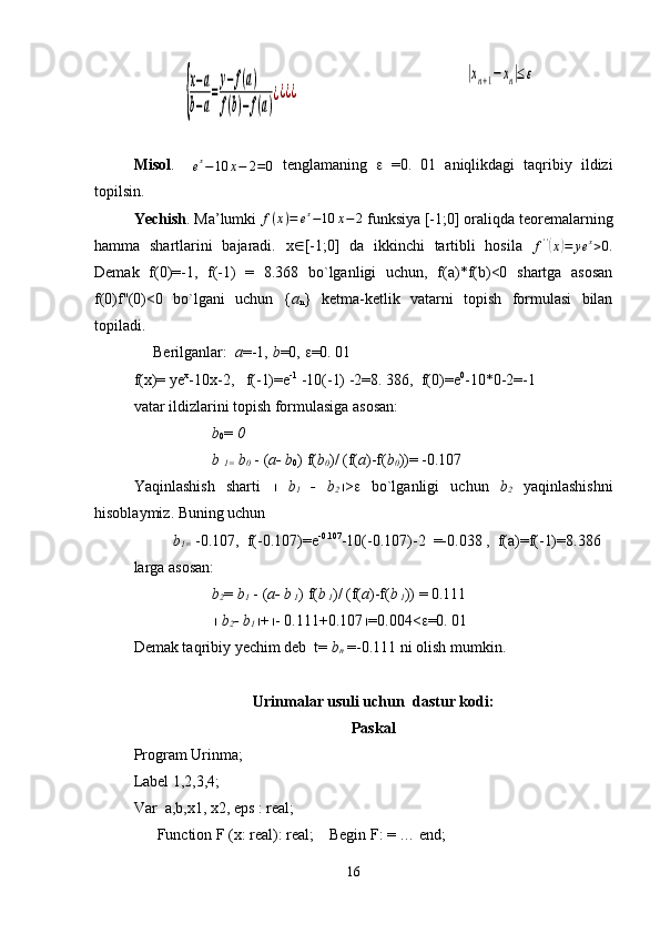 {
x−a	
b−a
=
y−f(a)	
f(b)−f(a)
¿¿¿¿	
|xn+1−xn|≤εMisol .    
e x
− 10 x − 2 = 0   tenglamaning   e   =0.   01   aniqlikdagi   taqribiy   ildizi
topilsin.     
Yechish . Ma’lumki  f ( x ) = e x
− 10 x − 2
 funksiya [-1 ; 0] oraliqda teoremalarning
hamma   shartlarini   bajaradi.   x  [-1;0]   da   ikkinchi   tartibli   hosila  
f ' '	
(
x	) = ye x
> 0 .
Demak   f(0)=-1,   f(-1)   =   8.368   bo`lganligi   uchun,   f(a)*f(b)<0   shartga   asosan
f(0)f''(0)<0   bo`lgani   uchun   { a
n }   ketma-ketlik   vatarni   topish   formulasi   bilan
topiladi. 
     Berilganlar:   a =-1,  b =0,  e =0.  01  
f(x)= ye x
-10x-2,   f(-1)=e -1
 -10(-1) -2=8. 386,  f(0)=e 0
-10*0-2=-1
vatar ildizlarini topish formulasiga asosan:
b
0 =  0   
b 
1=  b
0  - ( a- b
0 ) f( b
0 )/ (f( a )-f( b
0 ))= -0.107
Yaqinlashish   sharti      b
1   -   b
2  > e   bo`lganligi   uchun   b
2   yaqinlashishni
hisoblaymiz.  Buning uchun 
 
b
1=  -0.107,  f(-0.107)=e -0.107
-10(-0.107)-2  =-0.038 ,  f(a)=f(-1)=8.386
larga asosan:
b
2 =  b
1  - ( a- b
 1 ) f( b
 1 )/ (f( a )-f( b
 1 )) = 0.111
  b
2 - b
1  +  - 0.111+0.107  =0.004< e =0. 01
Demak taqribiy yechim deb  t=  b
n  =-0. 111 ni olish mumkin.
Urinmalar usuli uchun   dastur kodi:
Paskal
Program Urinma;
Label 1,2,3,4;
Var  a,b,x1, x2, eps : real;
       Function F (x: real): real;    Begin F: = … end;
16 