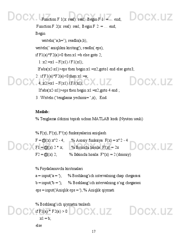       Function F 1(x: real): real;  Begin F 1: = … end;
 Function F 2(x: real): real;  Begin F 2: = … end;
Begin
      writeln(‘a,b=’); readln(a,b);
writeln(‘ aniqlikni kiriting'); readln( eps);
if F1(a)*F2(a)>0 then x1:=b else goto 2;
   1: x2:=x1 – F(x1) / F1(x1);
  If abs(x2-x1)>eps then begin x1:=x2;goto1 end else goto3;
2 : if F1(a)*F2(a)<0 then x1:=a;
   4: x2:=x1 – F(x1) / F1(x1);
   If abs(x2-x1)>eps then begin x1:=x2;goto 4 end ;
3 : Writeln (‘tenglama yechimi= ‘,x);   End.
Matlab: 
% Tenglama ildizini topish uchun MATLAB kodi (Nyuton usuli)
% F(x), F'(x), F''(x) funksiyalarini aniqlash
F = @(x) x^2 - 4;       % Asosiy funksiya: F(x) = x^2 - 4
F1 = @(x) 2 * x;        % Birinchi hosila: F'(x) = 2x
F2 = @(x) 2;            % Ikkinchi hosila: F''(x) = 2 (doimiy)
% Foydalanuvchi kiritmalari
a = input('a = ');      % Boshlang‘ich intervalning chap chegarasi
b = input('b = ');      % Boshlang‘ich intervalning o‘ng chegarasi
eps = input('Aniqlik eps = '); % Aniqlik qiymati
% Boshlang‘ich qiymatni tanlash
if F1(a) * F2(a) > 0
    x1 = b;
else
17 