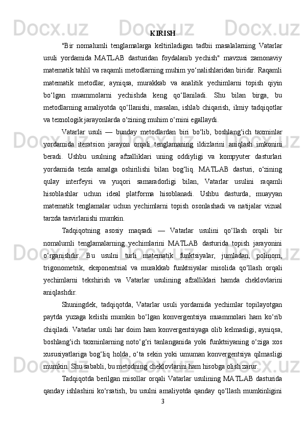 KIRISH
"Bir   nomalumli   tenglamalarga   keltiriladigan   tadbii   masalalarning   Vatarlar
usuli   yordamida   MATLAB   dasturidan   foydalanib   yechish"   mavzusi   zamonaviy
matematik tahlil va raqamli metodlarning muhim yo‘nalishlaridan biridir. Raqamli
matematik   metodlar,   ayniqsa,   murakkab   va   analitik   yechimlarni   topish   qiyin
bo‘lgan   muammolarni   yechishda   keng   qo‘llaniladi.   Shu   bilan   birga,   bu
metodlarning   amaliyotda   qo‘llanishi,   masalan,   ishlab   chiqarish,   ilmiy   tadqiqotlar
va texnologik jarayonlarda o‘zining muhim o‘rnini egallaydi.
Vatarlar   usuli   —   bunday   metodlardan   biri   bo‘lib,   boshlang‘ich   taxminlar
yordamida   iteratsion   jarayon   orqali   tenglamaning   ildizlarini   aniqlash   imkonini
beradi.   Ushbu   usulning   afzalliklari   uning   oddiyligi   va   kompyuter   dasturlari
yordamida   tezda   amalga   oshirilishi   bilan   bog‘liq.   MATLAB   dasturi,   o‘zining
qulay   interfeysi   va   yuqori   samaradorligi   bilan,   Vatarlar   usulini   raqamli
hisoblashlar   uchun   ideal   platforma   hisoblanadi.   Ushbu   dasturda,   muayyan
matematik   tenglamalar   uchun   yechimlarni   topish   osonlashadi   va   natijalar   vizual
tarzda tasvirlanishi mumkin.
Tadqiqotning   asosiy   maqsadi   —   Vatarlar   usulini   qo‘llash   orqali   bir
nomalumli   tenglamalarning   yechimlarini   MATLAB   dasturida   topish   jarayonini
o‘rganishdir.   Bu   usulni   turli   matematik   funktsiyalar,   jumladan,   polinom,
trigonometrik,   eksponentsial   va   murakkab   funktsiyalar   misolida   qo‘llash   orqali
yechimlarni   tekshirish   va   Vatarlar   usulining   afzalliklari   hamda   cheklovlarini
aniqlashdir.
Shuningdek,   tadqiqotda,   Vatarlar   usuli   yordamida   yechimlar   topilayotgan
paytda   yuzaga   kelishi   mumkin   bo‘lgan   konvergentsiya   muammolari   ham   ko‘rib
chiqiladi. Vatarlar usuli  har doim ham konvergentsiyaga olib kelmasligi, ayniqsa,
boshlang‘ich   taxminlarning   noto‘g‘ri   tanlanganida   yoki   funktsiyaning   o‘ziga   xos
xususiyatlariga   bog‘liq   holda,   o‘ta   sekin   yoki   umuman   konvergentsiya   qilmasligi
mumkin. Shu sababli, bu metodning cheklovlarini ham hisobga olish zarur.
Tadqiqotda   berilgan   misollar   orqali   Vatarlar   usulining   MATLAB   dasturida
qanday   ishlashini   ko‘rsatish,   bu   usulni   amaliyotda   qanday   qo‘llash   mumkinligini
3 