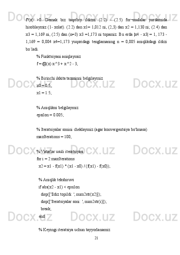 f''(x)   >0.   Demak   biz   taqribiy   ildizni   (2.2)   -   (2.5)   for¬mulalar   yordamida
hisoblaymiz (1- xolat). (2.2) dan x1= 1,012 ni, (2,3) dan x2 = 1,130 ni; (2.4) dan
x3 = 1,169 ni, (2.5) dan (n=3) x3 =1,173 ni topamiz. Bu erda |x4 - x3| = 1, 173 -
1,169   =   0,004   x4=1,173   yuqoridagi   tenglamaning   n   =   0,005   aniqlikdagi   ildizi
bo`ladi.
% Funktsiyani aniqlaymiz
f = @(x) x.^3 + x.^2 - 3;
% Birinchi ikkita taxminni belgilaymiz
x0 = 0.5;
x1 = 1.5;
% Aniqlikni belgilaymiz
epsilon = 0.005;
% Iteratsiyalar sonini cheklaymiz (agar konvergentsiya bo'lmasa)
maxIterations = 100;
% Vatarlar usuli iteratsiyasi
for i = 2:maxIterations
  x2 = x1 - f(x1) * (x1 - x0) / (f(x1) - f(x0));
  
  % Aniqlik tekshiruvi
  if abs(x2 - x1) < epsilon
    disp(['Ildiz topildi: ', num2str(x2)]);
    disp(['Iteratsiyalar soni: ', num2str(i)]);
    break;
  end
  
  % Keyingi iteratsiya uchun tayyorlanamiz
21 