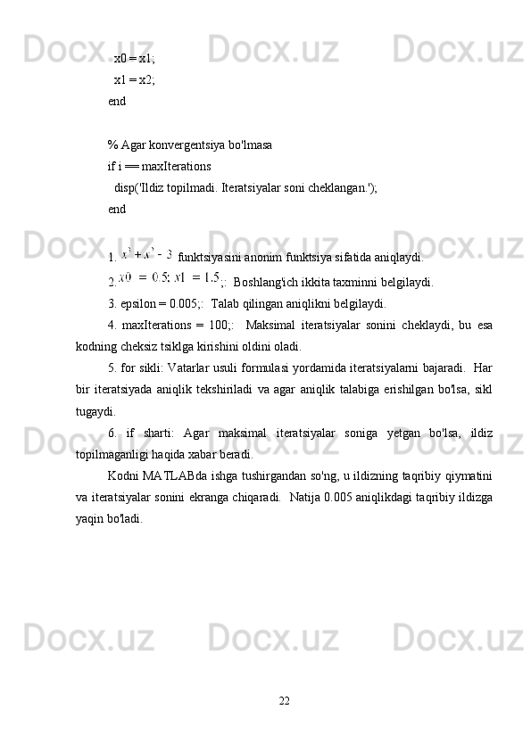   x0 = x1;
  x1 = x2;
end
% Agar konvergentsiya bo'lmasa
if i == maxIterations
  disp('Ildiz topilmadi. Iteratsiyalar soni cheklangan.');
end
1.   funktsiyasini anonim funktsiya sifatida aniqlaydi.
2. ;:  Boshlang'ich ikkita taxminni belgilaydi.
3. epsilon = 0.005;:  Talab qilingan aniqlikni belgilaydi.
4.   maxIterations   =   100;:     Maksimal   iteratsiyalar   sonini   cheklaydi,   bu   esa
kodning cheksiz tsiklga kirishini oldini oladi.
5. for sikli: Vatarlar usuli formulasi yordamida iteratsiyalarni bajaradi.   Har
bir   iteratsiyada   aniqlik   tekshiriladi   va   agar   aniqlik   talabiga   erishilgan   bo'lsa,   sikl
tugaydi.
6.   if   sharti:   Agar   maksimal   iteratsiyalar   soniga   yetgan   bo'lsa,   ildiz
topilmaganligi haqida xabar beradi.
Kodni MATLABda ishga tushirgandan so'ng, u ildizning taqribiy qiymatini
va iteratsiyalar sonini ekranga chiqaradi.   Natija 0.005 aniqlikdagi taqribiy ildizga
yaqin bo'ladi.
22 
