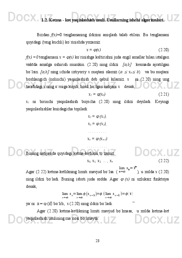 1.2. Ketma - ket yaqinlashish usuli. Usullarning ishchi algoritmlari.
Bizdan   f(x) =0   tenglamaning   ildizini   aniqlash   talab   etilsin.   Bu   tenglamani
quyidagi (teng kuchli) ko`rinishda yozamiz
x = j (x)                   (2.20)
f(x) =0  tenglamani  x = 	
j (x)  ko`rinishga keltirishni juda engil amallar bilan istalgan
vaktda   amalga   oshirish   mumkin.   (2.20)   ning   ildizi     [a,b]     kesmada   ajratilgan
bo`lsin.   [a,b]   ning ichida ixtiyoriy   x   nuqtani  olamiz ( a  	
£   x
0	£   b )     va bu nuqtani
boshlangich   (nolinchi)   yaqinlashish   deb   qabul   kilamiz.   x       ni   (2.20)   ning   ung
tarafidagi  x  ning o`rniga kuyib, hosil bo`lgan natijani  x     desak,
  x
1  = 	
j (x
0 )                              (2.21)
x
1   ni   birinchi   yaqinlashish   buyicha   (2.20)   ning   ildizi   deyiladi.   Keyingi
yaqinlashishlar kuiidagicha topiladi:
x
2  = 
j  (x
1 ),
x
3  = 
j  (x
2 ),
. . . . . . . . .
x
n  = 
j  (x
n-1 )
. . . . . . . . . .
Buning natijasida quyidagi ketma-ketlikni to`zamiz
x
0 , x
1 , x
2 , … , x
n             (2.22)
Agar (2.22) ketma-ketlikning limiti mavjud bo`lsa   (	
lim
n→∞	
xn=	¯x ) ,   u xolda   x   (2.20)
ning   ildizi   bo`ladi.   Buning   isboti   juda   sodda.   Agar  	
j   (x)   ni   uzluksiz   funktsiya
desak, 	
lim
n→∞	
xn=	lim
n→∞
ϕ(xn−1)=	ϕ	(lim
n→∞
xn−1)=	ϕ(¯x)
ya`ni  x =  j  (x) bo`lib,   x  (2.20) ning ildizi bo`ladi.
Agar   (2.20)   ketma-ketlikning   limiti   mavjud   bo`lmasa,     u   xolda   ketma-ket
yaqinlashish usulining ma`nosi bo`lmaydi.
23 