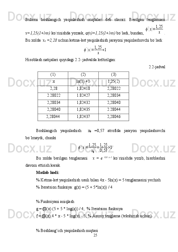 Bularni   boshlangich   yaqinlashish   nuqtalari   deb   olamiz.   Berilgan   tenglamani
x=1,25(1+lnx)  ko`rinishda yozsak, j (x)=1,25(1+lnx)  bo`ladi, bundan, 	
ϕ'(x)=	1,25
x .
Bu xolda   x
0  =2,28  uchun ketma-ket yaqinlashish jarayoni yaqinlashuvchi bo`ladi:	
ϕ'(x)=	1,25
x	<1
Hisoblash natijalari quyidagi 2.2- jadvalda keltirilgan:
2.2-jadval
(1) (2) (3)
x ln (1) +1 1,25(2) 
2,28 1,82418 2,28022
2.28022 1.82427 2,28034
2,28034 1,82432 2,28040
2,28040 1,82435 2.28044
2,28044 1,82437 2,28046
Boshlangich   yaqinlashish     x
0   =0,57   atrofida   jarayon   yaqinlashuvchi
bo`lmaydi, chunki	
ϕ'(x)=	1,25
x0	
=	1,25	
0,57	>1
Bu   xolda   berilgan   tenglamani       x   =   e   0,8   x-1
  ko`rinishda   yozib,   hisoblashni
davom ettirish kerak.
Matlab kodi: 
% Ketma-ket yaqinlashish usuli bilan 4x - 5ln(x) = 5 tenglamasini yechish
% Iteratsion funksiya: g(x) = (5 + 5*ln(x)) / 4
% Funksiyani aniqlash
g = @(x) (5 + 5 * log(x)) / 4;  % Iteratsion funksiya
f = @(x) 4 * x - 5 * log(x) - 5; % Asosiy tenglama (tekshirish uchun)
% Boshlang‘ich yaqinlashish nuqtasi
25 