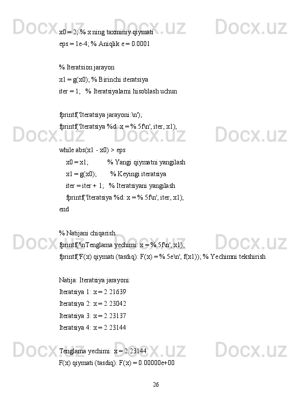 x0 = 2; % x ning taxminiy qiymati
eps = 1e-4; % Aniqlik e = 0.0001
% Iteratsion jarayon
x1 = g(x0); % Birinchi iteratsiya
iter = 1;   % Iteratsiyalarni hisoblash uchun
fprintf('Iteratsiya jarayoni:\n');
fprintf('Iteratsiya %d: x = %.5f\n', iter, x1);
while abs(x1 - x0) > eps
    x0 = x1;           % Yangi qiymatni yangilash
    x1 = g(x0);        % Keyingi iteratsiya
    iter = iter + 1;   % Iteratsiyani yangilash
    fprintf('Iteratsiya %d: x = %.5f\n', iter, x1);
end
% Natijani chiqarish
fprintf('\nTenglama yechimi: x = %.5f\n', x1);
fprintf('F(x) qiymati (tasdiq): F(x) = %.5e\n', f(x1)); % Yechimni tekshirish
Natija: Iteratsiya jarayoni:
Iteratsiya 1: x = 2.21639
Iteratsiya 2: x = 2.23042
Iteratsiya 3: x = 2.23137
Iteratsiya 4: x = 2.23144
Tenglama yechimi: x = 2.23144
F(x) qiymati (tasdiq): F(x) = 0.00000e+00
26 