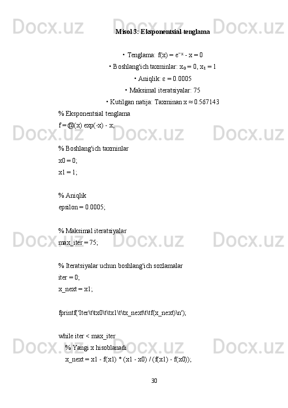 Misol 3: Eksponentsial tenglama
• Tenglama: f(x) = e  - x = 0⁻ˣ
• Boshlang'ich taxminlar: x  = 0, x  = 1	
₀ ₁
• Aniqlik: ε = 0.0005
• Maksimal iteratsiyalar: 75
• Kutilgan natija: Taxminan x ≈ 0.567143
% Eksponentsial tenglama
f = @(x) exp(-x) - x;
% Boshlang'ich taxminlar
x0 = 0;
x1 = 1;
% Aniqlik
epsilon = 0.0005;
% Maksimal iteratsiyalar
max_iter = 75;
% Iteratsiyalar uchun boshlang'ich sozlamalar
iter = 0;
x_next = x1;
fprintf('Iter\t\tx0\t\tx1\t\tx_next\t\tf(x_next)\n');
while iter < max_iter
    % Yangi x hisoblanadi
    x_next = x1 - f(x1) * (x1 - x0) / (f(x1) - f(x0));
    
30 